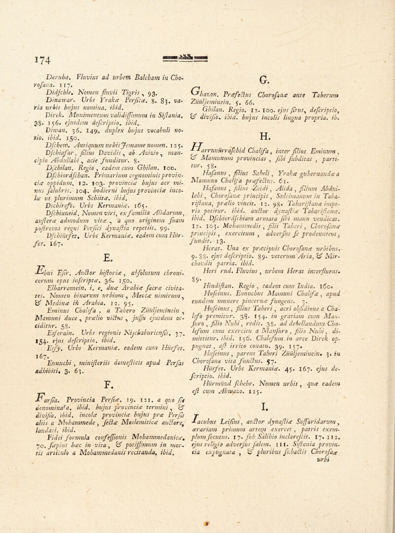 \ I 174 Deriiba♦ Fluvhis ad urbem Balcham in Cbo- rofana. 117. Didjcble, Women fluvii Tigris ,93. Dina war* Urbs Yraka Perflica. g. iw- rirt urbis hujus nomina, ibid. Virek. Munimentum validi (fimum in Stflania. 38» 156« ejusdem defleriptio. ibid. Dirvan. 36. 149* duplex hujus vocabuli no- tio. ibid. 150* Dfcherp. Antiquum nr bis Jemame nomen. 125. Djchi afar, y£//«x Davidis, Azizio , man- cipio Abdullahi , finditur. 8. Dfcbilan. Regio , eadem cum Ghilan. 5 00. Dfcbiordfcban. Primarium cognominis provin- cia oppidum. 12. 103. provincia hujus aer mi- tius falubris. 104* hodierni hujus provincia inco- la ut plurimum Schiita. ibid. Dschireft. Urbs Rermania. 165. Djchiuneid. Nomen viri, ex familia Ali d arum, auflera admodum vita . a quo originem fluam poflrema regni Per (Ici dynaflia repetiit. 99. urfet. Urbs Rermania. eadem cum Hur- flet. 167® E. Ebni Eflr. Auctor hifloria , ahflolmum chroni- corum opus infleripta♦ 36. 150» Elharramein. i. e, dua Arabia flacra civita- tes. Nomen binarum urbium , Mecca nimirum ^ & Medina in Arabia. 12. 95, Eminus Chalifa , a Tahero Zuiiljeminein Mamuni duce , pralio victus , ejusdem oc- ciditur. 58. Esflerain. Urbs regionis Nijchaburicnfls. 3 7* 154’ defleriptio. ibid. E fly. Urbs Rermania. eadem cum Hiirfet. 167. Eunuchi, minifleriis demeflicis apud Perflas adhibiti« 3. 63. <3 G. Jbazan. Prafeclus Choroflana ante Taherum uiiljeminein. 5. 66. Ghilan. Regio. 12. 100. ejus fitus^ defleriptio, o diviflio. ibid, hujus incolis lingua propria, ib. IN H, F. F •*- * arfla. Provincia Perfla. 19. 121. quo fle denominata. ibid, hujus provincia termini, &T diviflio. ibid, incola provincia hujus pra Perfls aliis a Mohammede, fleet a Moslemitica auBore'9 laudati, ibid. Fidei formula confejfionis Mobammedanica* 70. flapius hac in vita, potiffimum in mor- tis articulo a NLohammedanis recitanda. ibid. y arrunurraflchid Chalifa, inter filios Eminum , ^ Mamunum provincias , fubditas , parti- tur. 58. Hafanus , filius , Yraka gubernanda a Manmno Chalifa prafeclus. 61. Hafanus , filius Addi, Alida , filium Ab diti - lain , Choroflana principis , Sulehnanum in Taba- rifi ana, pralio vincit. 12. 98. Tab ari/lana impe- rio potitur, ibid. auBor dynaflia Tabari fi ana. ibid. Dfchiordfchiam armata (ibi manu vendicat. 12. 103. Mchamme di s , filii Taberi, Choroflana principis , exercitum , adverfits fe prodeuntem , fundit. 13. Herat. Una ex pracipnis Choroflana urbibus. 9. gg. e/«x defleriptio. 89* veterum Aria, Uf Mir- chondii patria, ibid. Heri rud. Fluvius , urbem Herat interfluens» 89* Hindiflan. Regio , eadem cum India. 160« Hufleinus. Eunuchus Mamuni Chalifa, apud eundem munere pincerna fungens. 3. Hufeinus, filius Taberi, acri obfldione a Cha- lefo premitur. 38. 154. in gratiam cum Mau- fur'0 , filio Nuhi, redit. 38. ad debellandum Cha- lefum cum exercitu a Manjuro , filio Nubi, di- mittitur. ibid. 156. Chalefnm in arce Direk op- pugnat, afl irrito conatu. 39. 157# Hufleinus, parens Taberi Zuiiljeminein» 3. in Choroflana vita functus. 57. Hiirfet. Urbs Rermania. 45. 167. ejus de- fer iptio. ibid. Hiirmuzd fchehr. Nomen urbis , qua eadem eft cum Ahwazo. 125. I. Iacubus Leiflus, anclor dynaflia Sojfaridaruni, arari ani primum artem exercet, patris exem- plum fecutus. 17. fub Salibi0 inclarefcit. 17* 112. ejus religio adverjiis falem. 111. Si/lania provin- cia expugnata , b pluribus fabaciis Chorofaa urbi % i \ »