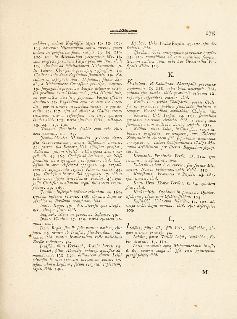 urbibus , urbem Knfeiidfch capit« 12. IS* 102. 113. adverjus Nijchaburum caflra movety quam urbem in poteflatem fit am redigit. 13. 19. 119. 120. /Ver i» Kermauiam perfequitur &c. 18* cum praefecto provincia Far ft ce pr alium init. ibid. II6. ejusdem ad fcijcitationem Moharhmedisy fi- lii Taberiy Chorofana principisy refponjum. 14. Chalifa varia dona Bagdadumfubmittit. 19. Ka- lulum vi expugnat, ibid. Haj'anumy filium Zei- di , Mohammed e Chorofana principe y repetit. 19. Jiibjuganda provincia Farfia defler io incen- fus pralium cum Mohammed e > filio JVajilii inity ex quo victor decedit, fupremus Farfia effectus dominus. 21. Bagdadum cum exercitu, ire inten- dit y quo in itinere in morbum incidit , e ^«0 de- cedit. 22. I27. e/z/.r ad allatas a Chalifa recon- ciliationis liter as refponjum. 22. I27. ejusdem laudes ibid. 128« varia ejusdem facta , dictaque. 23. 24. 129. 130. Jemame. Provincia Arabia cum urbe ejus- dem nominis. 21. 12 5. Jeminuddevplet M hmudus, princeps dyna- ftia Gazn avid arum , armis Siflaniam impetit. 42. patruo fuo Beikara Hak ajjenjum praflat, Tab erum , filium Chalefi, e Chorofana armis ex- pellendi. 43. 165. Chalefo ob latitiani, de Naf fireddini obitu ofienfam y indignatur, ibid. Cha- lefurn in arce Asfehbud oppugnat. 44. propofi- tum de expugnanda regione Nimruz mutat. 44. 166. Chalefmn iuarceTak oppugnat. 47. eidem victo varia figna benevolentia exhibet. 48. ejus jnfju Chalefus in aliquam regni fui arcem trans- fi rtur. 49. 169. ‘femini. Infcriptio hifloria cujusdam. 46. 167*! ejusdem hifloria recenfio. f 68* chronici hujus ex Arabico in Per ficum translator, ibid. India. Regio. 39. 160. diverfa ejus divifio- nes , ejusque frus, ibid» Indfchek. Mons in provincia Siflania* 79. Indus. Fluvius. 27. 139. tvzrVz ejusdem no- mina. ibid. Iran. Regio, fub Perfidis nomine notior , e/W jfej. 53. nomen ab Iredfch , filio Feriduuiy /////- tuata. ibid, nomen Irania minus reite hodiedum Perfia tribuitur. 54. Iredfch , filius Feriduui y Irania hares. 54. Ismael, filius Ahmedis, princeps dynaftia Sa- tnanidarum. 138« 139« belli ducem Amni Leifii adverfus Je cum exercitu moventem vincit. 27* ipfurn Amni Leifium , fecum congredi cupientem9 capit, ibid. 140* Ispahan. Urbs Yraha Perfica. 49.170. ejus de- fer ipt io. ibid. Iftachar. 'Urbs antiquijjhna provincia Farfia« 24. I32. vetufiijfima ad eam ingentium fubfru- itionum rudera, ibid, urbs hac (Jracis olim Per- fepolis dicta. 133. K. K-abulum > ci^ Kabul ifl an. Metropolis provincia cognominis. 19. 118. urbis hujus deferiptio. ibid. quinam ejus incola, ibid- provincia veterum Pa- ropamifo refpondere videtur- ibid. Katib. i. e. feriba Cbalifatus , partes Chali- fa in precatione publica fundenda fuflinens a tempore Errazi billah abuulabbas Chalifa. 6 8* Kazrvin. Urbs Perfia. 24. 131. fecundum quosdam veterum Arfacia. ibid, a virisy tum fle mm at e y doctrina claris y celebris. 132, Keljmn , filius Sabit , /7/ Chorofana regiis ta- bellariis prafectusy eo tempore y quo Taherus Ziiiilj emine in ejusdem (ibi Jiipremum dominium arrogarat. 5. Taberi Zuiiljeminein a Chalifa Ma- tnuno defectionem per literas Bagdadum fignifi- cat. 6« Kermania. Provincia Perfia. ig. 114. termini , vicifjitudines. ibid. Kubettul - islam i. e. turris y feu fornix Isla- mismi. Nomen hodiernum urbis Balch. 113. Kuheflania. Provincia in Perfide. 43. 16'. ejus limites, ibid. Kum. Urbs Yraka Perfica, g. 84* ejusdem fitus. ibid. Kurkandfch. Oppidum in provincia Dfchior- dfchiana y idem cum Dfchiordfchian. 104. Kujendjcb. Urbs cum diflrictu. 12. 102. di- verfa urbis hujus nomina. ibid. ejus defer iptio* 103. L. ei fills y filius Ali, filii Leis y Soffarida y ali- quot dierum princeps 34. Lei fins y pater Jacubi Leifii, Soffarida y fa- ber arari us. 17. 112. Lotio mortualis apud Mohammedanos in ufu« 6. 69. honoris caujja ab ipfis viris principibus peragi jolita* ibid.