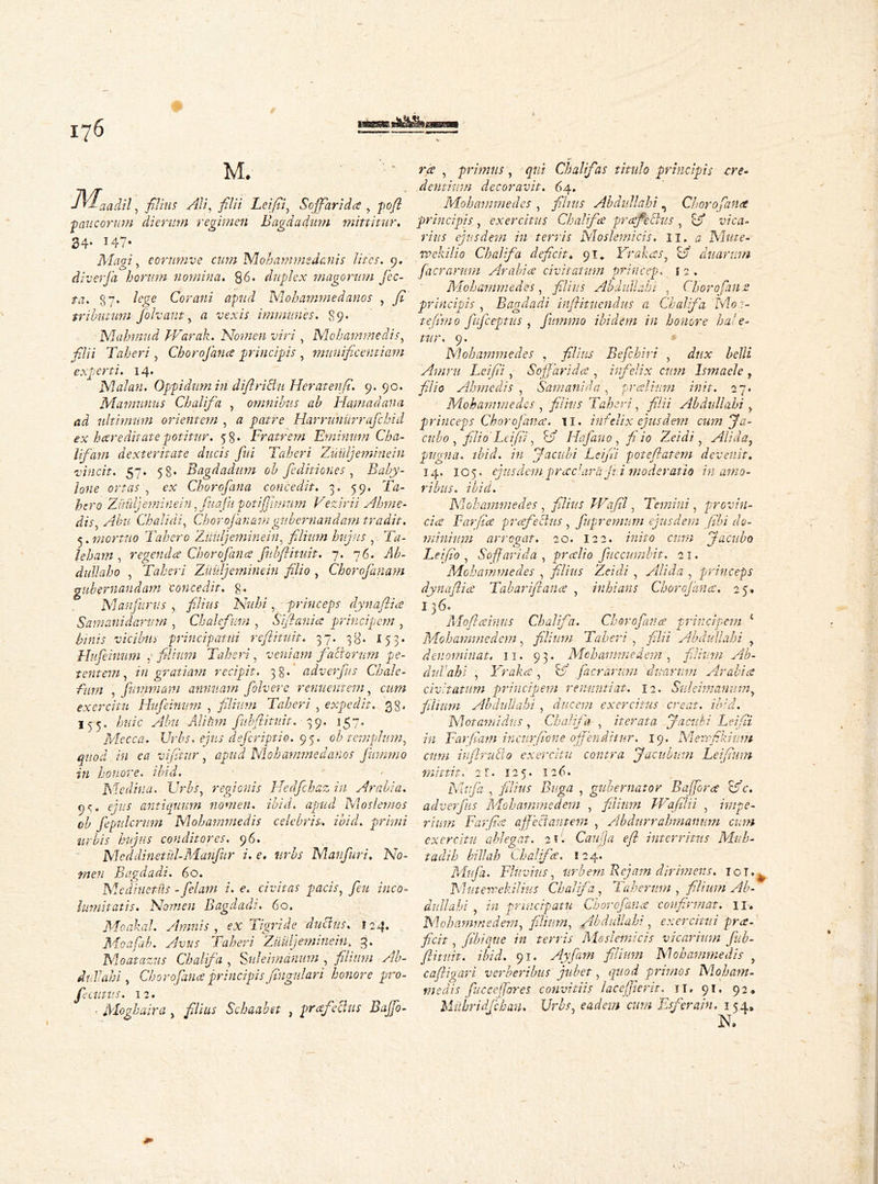 M. Ma iad.il, filius Ali, filii Leifii, Soffarida , pofl paucorum dierum regimen Bagdadum mittitur. 34* *47» Macri, eorumve cum Moh anime danis lites. 9. diverfa horum nomina. Q6. duplex magorum jcc- ta. 87 • feg* Corani apud Mohammed anos , fi tributum folvant, a e exis immiines. 89* Mahmud Warak. Nomen viri, Mohammedis, filii Taberi, Chorofana principis , munificentiam experti. 14. Malan. Oppidum in diflrichi Heratenfi. 9. 90. Mamunus Chalifa , omnibus ab Hamadana ad ultimum orientem , a patre Harrunurrafchid ex hcer e ditate potitur. 58. Fratrem Erninum Cha- lf dm dexteritate ducis fui Taberi Ziiuljeminein vincit. 57. 58* Bagdadum ob feditiones , Baby- lone ortas , ex Chorofana concedit. 3. 59. Tkz- foro Zuuljeminein, fuajii potifjhnum Vezirii Ahme- dis, Chalidi, Chorojanamgubernandam tradit. ^. mortuo Tahero Ziiidj emine in, filium hujus , Ta- jehant, regenda Chorofino fubflituit. 7. 76. diddaho , Taberi ZuUljeminein filio , Chorojanam gubernandam concedit. £. Manfurus , filius Nubi, princeps dynaftia Samanidarurn , Chalefum , Siftania principem , vicibus principatui rcftitu.it. 37. 38. 153. Hufeinum , filium Taberi, veniam faci orum pe- tentem , ingratiam recipit. 38. adverfus Chale- fum , fummam annuam folvere renuentem, cum exercitu Hufeinum , filium Taberi , expedit. 38. I55, huic Abu Alifnn fubflituit. 39. 157. Mecca. Urbs, ejus deferiptio. 95. ob templum, quod in ea vifitur, apud Nlohammedanos Jummo in honore. ibid. Medina. Urbs, regionis Hedfchaz in Arabia. or, ejus antiquum nomen, ibid, apud Moslemos ob fepulcrum Mohammedis celebris, ibid, primi urbis hujus conditores. 96. Meddinetul-Manfur i. e. urbs Manfuri. No- men Bagdad?. 60. Medimnis -felatn i. e. civitas pacis, feu inco- lumitatis. Nomen Bagdadi. 60. MoakaL Amnis, ex Tigride ductus. 124. Moafab. Avus Taberi Zuuljeminein. 3. Moatazns Chalifa , §uleimdnum , filium Ab- dtiVahi, Chorofance principis fingidari honore pro- fecutus. 12. • Moghaira , filius Schaabet , profectus Bajfo- rce , primus, qui Chalifas titulo principis cre- dentium decoravit. 64. Mohammedes , films Abdullahi, Choro fana principis, exercitus Chalifa profectus , B vica- rius ejusdem in terris Moslemicis. 11. a Mute- rpckilio Chalifa deficit♦ 91^ Yrakos, B duarum Jaerarum Arabio civitatum prineep. 1 2 . Mohammedes, filius Abdullahi , Chorofane principis , Bagdadi infiituendus a Chalifa Mca- te fimo fifceptus , fummo ibidem in honore ha!e- tur. 9. Mohammedes , filius Befckiri , dux belli Arnru Leifii, Soffarida , infelix cum Ismaele , filio Ahme dis , Saw ani da, prolium init. 27. Mohammedes , filius Taberi, filii Abdullahi , princeps Chore] ana. 11. ini elix ejusdem cum Ja- cubo , filio Leifii, B Hafauo, fi io Zeidi , Aliday pugna, tbid. in J a cubi Leifii poteflatem devenit. 14. 105. ejusdem prae 'ara J? i moderatio in amo- ribus. ibid. Mohammedes , filius IVafil, Temini, provin- cia Far fio profectus , fupremum ejusdem fibi do- minium arrogat. 20. 122. inito cum Jacubo Leifio , Soff arida , prolio fuccumbit. 21. Mohammedes , filius Zeidi , Alida , princeps dynaflio Tabarifiano , inhians Chorofance. 25. 13^' Moftoinus Chalifa. Chorofance principem 1 Mohammed em, filium Taberi, filii Abdullahi , denominat. 11. 93. Mohammedem , filium Ab- diti ahi , Yrako, B [aerarum duarum Arabio civitatum principem renuntiat. 12. Suleimanum> filium Abdullahi , ducem exercitus creat, ibid. Motantidus , Chalifa , iterata Jacithi Leifii in Far fiam incurfione offenditur. 19. Merrfikium cum inflruclo exercitu contra Jaculum Leifium mittit, 2 r. 125. 126. Mitfa , filius Buga , gubernator Baffora Bc\ adverfus Mohammedem , filium Wafilii , impe- rium Farfice affectantem , Abdurrahmanum cum exercitu ablegat. 2 ?. C au fla efl interritus Mu li- ta di h billah ihalifo. 124« Mufa. Fluvius, urbem Rcjam dirimens. iol.| Muterpekilius Chalifa , Taheruin , filium Ab- didi ahi , in principatu Chorcfana confirmat. 11. Mohammedem, filium, Abdullahi, exercitui pro. ficit, fibique in terris Moslemicis vicarium fub- flitnit. ibid. 91. Ayfam filium Mohammedis , cafligari verberibus jubet, quod primos Mobam- medis fuc ce (fores convitiis lacefflerit. ti. 91. 92, Hubridfchau. Urbs, eadem cum Eferain. 154* N.