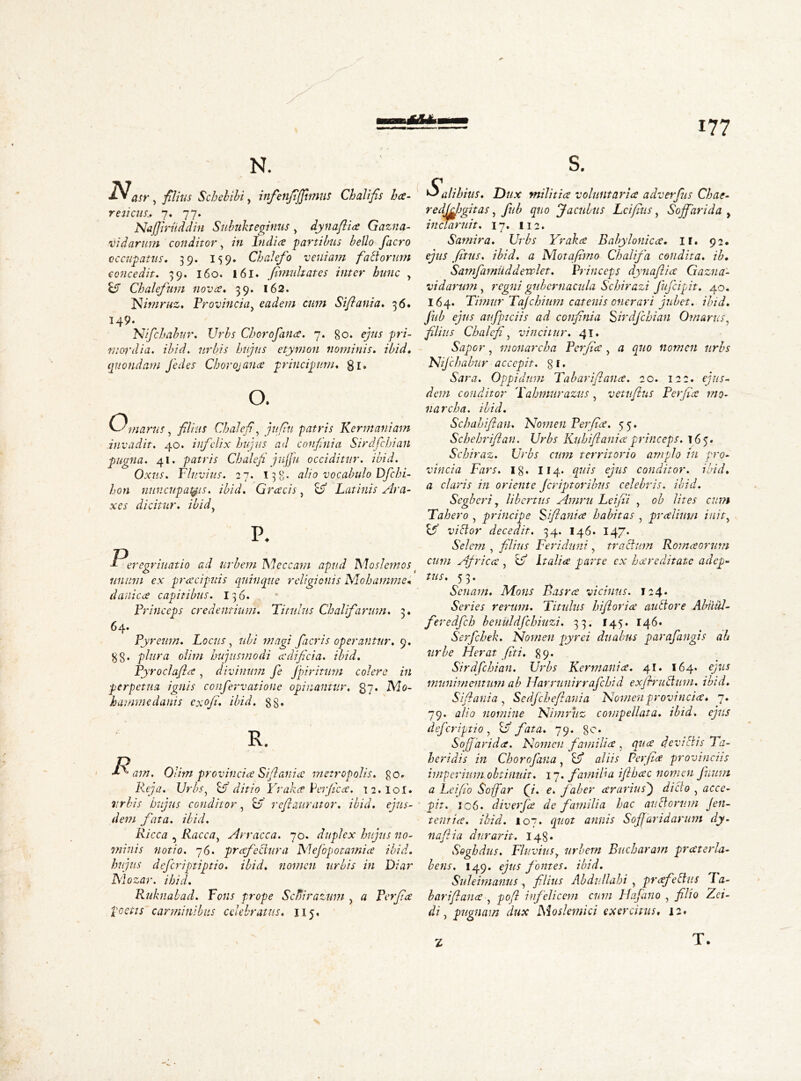 X N. N asr , filius Schebibi y infienjijfimns Chalifis ha- re ticus* 7. 77. Najfiriiddin Subukteginus > dynaflia Gazna- v id arum conditor, in India 'partibus bello facro occupatus, 39. 159. Chalefo veniam faliorum concedit, 39. 160. 161. firmitates inter hunc y &T Chalefum nova, 39. 162. Nimruz, Provincia y eadem cum Siflania. 36. 149. Nifchabur, Urbs Chorofaiia. 7. go. ejus pri- mordia. ibid, urbis hujus etymon nominis, ibid, quondam J'edes Chorojana principum. gi. o. O. 1 narus, filius Chalefi, juflu patris Kermaniam invadit. 40. infelix hujus ad confinia Sirdfchian pugna. 41. patris Chalefi jujfu occiditur, ibid. Oxus. Cluvius. 27. 138. alio vocabulo Dfchi- hon nuncupabis. ibid. Gracis, B? Latinis Ara- xes dicitur. ibidy P. Peregrinatio ad urbem Meccam apud Moslem os f unum ex pracipuis quinque religionis Mohamme« danica capitibus. 136. Princeps credentium. Titulus Chalifarum. 3. 64. Pyrenm. Locus, ubi magi facris operantur. 9. gg. plura olim hujusmodi a di fici a. ibid. Pyroclafla y divinum fe Jpiritum colere in perpetua ignis confervatione opinantur. 37. Mo- hammedanis exofi. ibid, gg. R. JR am. Olim provincia Si [lania metropolis, go. Reja. Urbsy Br ditio Yraka Perfica. 12.I0I. urbis hujus conditor, o' refleturator. ibid, ejus- dem fata. ibid. Ricca , Raccay Arracca. 70. duplex hujus no- minis notio. 76. prafectura Mefopotamia ibid• hujus deferiptiptio. ibid, nomen urbis in Diar Mozar. i hid. Ruknabad. Fons prope Scfiirazum y a Perfice poetis carminibus celebratus. 115. s. $alihius. Dux militia voluntaria adverfiis Chat- redfdjgitas y fub quo Jaculus Lcifius y Sojfarida y inclaruit. 17. 112. Samira. Urbs Yraka Babylonica, If. 92. ejus fitus. ibid, a Nlotafimo Chalifa condita, ib, SamfamUddewlet. Princeps dynafiia Gazna- vidarum , regni gubernacula Schirazi Jufcipit. 40. 164. Timur Tajchiitm catenis onerari jubet, ibid, fub ejus aufptciis ad confinia Sirdfchian Omarus, filius Chalefi, vincitur. 41. Sapor, monarch a Perfla y a quo nomen urbs 'Nifchabur accepit, g f. Sara. Oppidum Tabariflana. 20. 122. ejus- dem conditor Tahmurazus y vetuflus Perfla mo- narch a. ibid. Schahiftan. Nomen Perfla. 55. Schehriflan. Urbs Kuhifi ani a princeps. 165. Schiraz. Urbs cum territorio amplo iu pro- vincia Fars. ig. 114. quis ejus conditor, ibid. a claris in oriente Jcriptoribus celebris, ibid. Segberi y libertus Amni Leifli , ob lites cum Tahero , principe Siflania habitas y pralimn inity victor decedit. 34. 146. 147. Selem , filius Feriduni , tractum Roma orum cum Africa , & Italia parte ex hareditate adep- tus. 5 3. Senam. Mons Basra vicinus. 124♦ Series rerum. Titulus hifloria auttore Abiiul- feredfch benuldfchiuzi. 33. 145. 146. Serfchek. Nomen pyrei duabus parafangis ah urbe Herat fiti. g9* Sirdfchian. Urbs Kermania, 41. 164. ejus munimentum ab Harrunirrafchid exjbructum. ibid, Siflania , Sedfcheflania Nomen provincia* 7. 79. alio nomine Nimruz compellata, ibid, ejus deferiptio, Uf fata. 79. ge. S off arid a. Nomen familia y qua devi Itis Ta- beri dis in Chorofana, Bf aliis Perfla provinciis imperium obtinuit. 17. familia iflhac nomen fium a Leiflo Soffar (J. e. faber arariusj dicto y acce- pit. 106. diverfa de familia hac auctorum jen- tent ia. ibid. 107. quot annis SofJaridarum dy- nafiia diirarit. 148. Soghdus. Fluviusy urbem Bucbaram praterla- bens. 149. ejus fontes, ibid. Sui e im anus , filius Abdullahi y prafeltus Pa- bariflana , pofl infelicem cum Hafino , filio Zci- di, pugnam dux Moslemici exercitus, 12. z T •