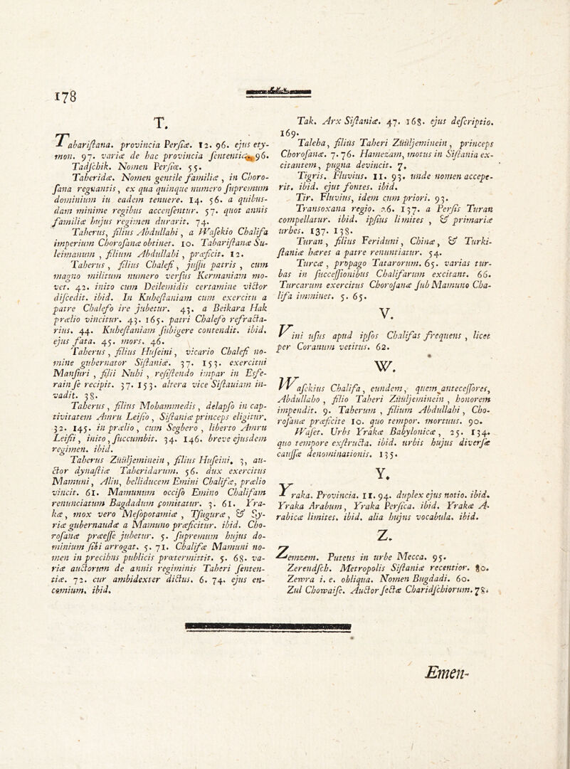 T. Tab arift ana. provincia Per fa. 12. 96. ejtis ety- mon. 97. varice de hac provincia fententic^96. Tadjchik. .'Nomen Perfice. 55. Taheridce. Nomen gentile families , in Choro- fana regnantis y ex qua quinque numero fupremum dominium iu eadem tenuere. 14. 56. a quibus- dam minime regibus accenfentur. 57. quot annis families hujus regimen durarit. 74. Taherus, filius Abdullahi, a Wafekio Chalifa imperium Chorofance obtinet. 10. Tab ari fi ana Su- leimanum , filium Abdullahi , praficit. 12. 'Taherus , filius Chalefi, jujfu patris , cww maoiio militum numero verpas Kermaniam mo- O J vet. 42. nzzVo C7/7/Z Deilemidis certamine victor dijcedit. ibid. In Kuhefianiam cum exercitu a patre Chalefo ire jubetur. 43. a Beikara Hak predio vincitur. 45. 165. patri Chalefo refracta- rius. 44. Kuhefianiam jubigere contendit, ibid. ejus fata. 45. mors. 46. Taherus , filius Hufeini, vicario Chalefi no- mine gubernator Sift attice. 37. 15 3. exercitui Manfuri , j^7/7 A7?//;/ , refiftendo impar in Esfe- rainfe recipit. 37*153« altera vice Siftauiam in- vadit. 38* Taherus , filius Mohammedis , delapjb in cap- tivitatem Amru Tei fio , Si fani a princeps eligitur. 32. 145. in predio, a/??/ Segbero , liberto Amru Leifii , inito, fuccumbit. 34. 146. breve ejusdem regimen, ibid. Taherus Zuuljeminein , filius Hufeini. 3, a/z- ctor dynafiice Taheridarnm. 56* dux exercitus M am uni, belliducem Emitti Chalifa, preelio vincit. 6l. Nlamunum occifo Emino Chalifam renunciatum Bagdadum comitatur. 3. 61. FV0- , wojc vero Mefopotamice , Tfugurce, Sy- r/7? gubernaudee a Mamuuo prceficitnr. ibid. Cho- r of ance prceejfe jubetur. 5. fupremum hujus do- minium fih i arrogat. 5. 71. Chalifce Mamuni no- men in precibus publicis praetermittit. 5. 68* auctorum de annis regiminis Taberi fenten- tice. 72. c«r ambidexter di Bus. 6. 74. ejus comium. ibid. Tak. Arx Sift ani ce. 47. 16 S • ejus deferiptio. 169. Taleha, filius Taberi ZUiiljeminein, princeps Chorofattce. 7. 76. Hamezam, motus in Siftania ex- ci tat item , pugna devincit. 7, Tigris. Fluvius. 11. 93, 7//7^c nomen accepe- rit. ibid, ejut fontes, ibid. Tir. Fluvius, cum priori. 93. Transoxana regio. 0.6. 137* # Terfis Turati compellatur. ibid, ipfius limites , o’ primaria urbes. 137. 138* Turati, filius Feriduni, China, o Turki- flania hares a patre renuntiatur. 54. Turea, propago Tat arorum. 65. varias tur- bas in fucceffionibus Chalifarum excitant. 66. Turearum exercitus Chorojana Jub Marnuno Cha- lifa imminet. 5. 65. V. ^f;// ufiis apud ipfos Chalifas frequens , licet per Coranum vetitus. 62. w. Wa afekius Chalifa, eundem, qnemjintecefiorei, Abdullaho , /’//0 Taberi Zuuljeminein , honorem impendit. 9. Takerum , filium Abdullahi, Cho- rojana praficite io. tempor. mortuus. 90. Wajet. Urbs Yraka Babylonica, 25. 134. quo tempore exftructa. ibid, urbis hujus diverja caujfa denominationis. 135. Y* raka. Provincia. II. 94. duplex ejus notio, ibid• Yraka Arabum, Yraka Perfica, ibid. Yraka A- rabica limites, ibid, alia hujus vocabula, ibid. z. ^’etnzem. Putens in urbe Mecca. 95. Zereudfch. Metropolis Sifiania recentior. Zewra i. e. obliqua. Nomen Bugdadi. 60. Z«/ Chowaife. Auctorfetta Charidfchiorum.*l%. Emen-