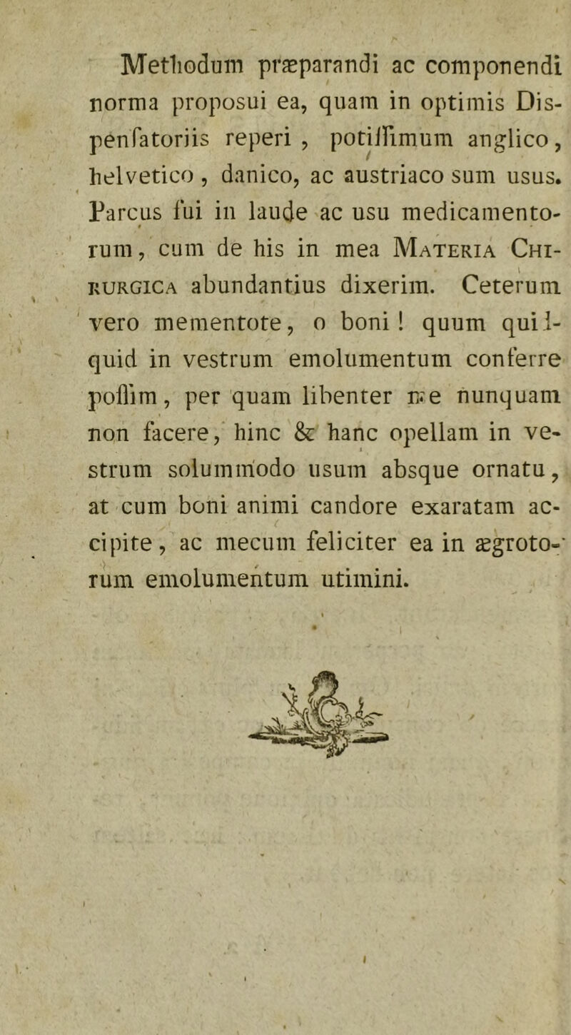 Metliodum pr^parandi ac componendi norma proposui ea, quam in optimis Dis- penfatoriis reperi , potilPimum anglico, helvetico , danico, ac austriaco sum usus. 4 Parcus lui in laude ac usu medicamento- t rum, cum de his in mea Materia Chi- RURGiCA abundantius dixerim. Ceterum 'vero mementote, o boni! quum quii- quid in vestrum emolumentum conterre pollim, per quam libenter n^e nunquam non facere, hinc & hanc opellam in ve- strum solummodo usum absque ornatu, at cum boni animi candore exaratam ac- cipite, ac mecum feliciter ea in ^groto-* rum emolumentum utimini. s