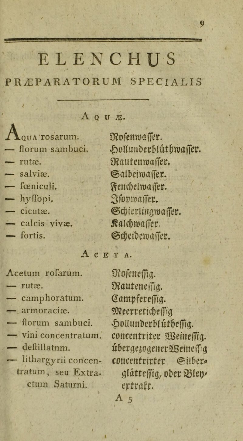 ELENCHUS < PRAEPARATORUM SPECIALIS A Q u iE. -A-qua rosarum. — florum sambuci. — rutae. — salviae. — fceniculi. — hylTopi, — cicutae. — calcis vivae, — fortis. Ace Acetum rofarum. rutae. — camphoratum. — armoraciae. — florum sambuci. — vini conceiitratum. — defiiUatiim. ^ lithargyrii concen- tratum, seu Extra- ctum Saturni. 3?ofenwajTer. «KautemwajTcr, (galbcimajTer. SeuefjelwaiTer. ©cbicriiii^maiTer. @ct)eibcn)ajTer. » T A. OiautenciJi,^. SampferelTig. , , 9)?eerreticbe)T»(5 «^oUmiberblutbejTuj. conceiitritec ^OBetiiejTu). iibercjeso^eitei-ifBemeiTf^ cojtceiitnrtcf ^idttciTi^/ ober 93lei)^ eptra^t. A .5 I