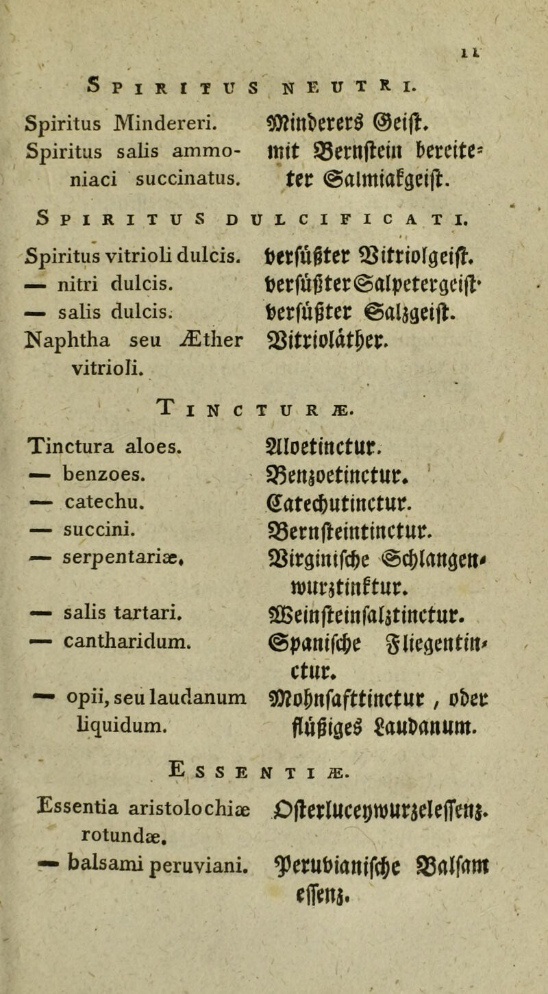 1 L Spiritus neutri. Spiritus Miiidereri. Spiritus salis ammo- tttit 95ctttjlcin 'bCtCiU' niaci succinatus. Ut (Salmiafgdft. Spiritus dulcificat i. Spiritus vitrioli dulcis. — nitri dulcis. — salis dulcis. Naphtha seu iEther vitrioli. T I N c Tinctura aloes. — benzoes. — catechu. — succini. — serpentariae, — salis tartari, — cantharidum. — opii, seu laudanum liquidum. Esse Essentia aristolochiae rotundae, — balsami peruviani. hetfu§teir herfujitcr^alpeteraeijl* herfu^ter ©aljgeijt. SSitrioldtfec. T U R iE. Slloetinctur. 93enioetinctur* ' Satec^utinctur. S3crnftcintinctur. SSirgintfc^c wurjtinftur. ?Seinfteinral5tinctur. @panifc[)e ctur. SDJo^nfafttmctuc, obec Sau^anum. N T I OjlerluceDnjurieleffenj* ?erubiam'fi$c S3alfam effcnj.