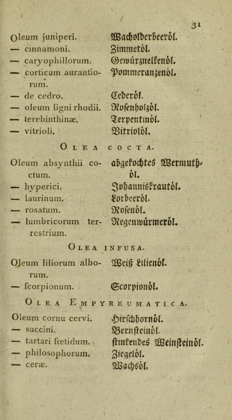 oleum juniperi. —“ cinnamoni. — caryophillorum, — corticum aurantio- rum. — cie cedro. — oleum ligni rliodii. — terebinthinae. — vitrioli. Olea Oleum absynthii co- ctum. — hyperici. — laurinum. — rosatum. —' lumbricorum ter- restrium. Olea Oleum liliorum albo- rum. — fcorpionum. 0'l ea e m p y Oleum cornu cervi. — succini. — tartari fcetidum. — philosophorum. ■— cerae. 31 SimmetDl. ©eroiirjnelfenof. ^pmmeranseitol. (JeberM. \ ^ ‘Serpentino!. ' ^Sitrioloh COCTA. al&aeFoc^te^ ^ermutp^ oh Sol&anni^Frautoh ^or&ceroh 9?ofenol. Otegemourmeroh N F U S A. ?H5ejj? ^ilienoh t ©corpionol. REUMATICA. •^irfcb^otnol. ^erhftetnol. f^mtcn^e^ $fiBe(n(lemoh ^ac()^6h