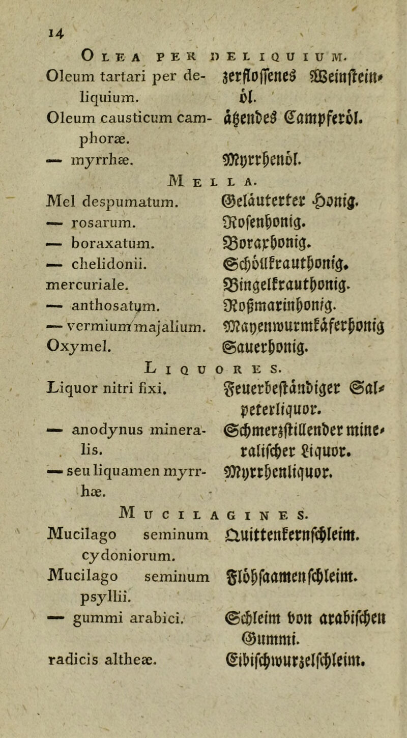 Olea per deliquium- Oleum tartari per de- liquium. Oleum causticum cam- phorse. — myrrhse. M E ] Mei despumatum. —- rosarum. — boraxatum. — chelidonii, mercuriale. —- anthosatym. — vermium majalium. Oxjmel. L I Q u Liquor nitri fixi, — anodynus minera- lis. — seu liquamen myrr- hoe. M u c I L 1 Mucilago seminum Cydoniorum. Mucilago seminum psyllii. — gummi arabici. serfloffene^ bl a$enl>e5 ^ampferol. . L A. ©eldutertej; 9?Dfen^Dtttg. @c^6llfraut^ont^* S5ingclfraut^omg. 9?o^marm^onf$. ^aucnmurmfdfcr^Ottfg ©auer^onig. ORES. ^euer5efldnt>i^ei: <&aU ptmUquov. @c^merafiillenl)enttme' ralifc()cr liquor. ?0?i)rt^enltquor. L G I N E s. auittenfernfcflefm. gl6&faamenWleim* ©c^lcim bott aralbifc^eit ©umnti. ^iMfcJwurselfcJleim. radicis altheae.