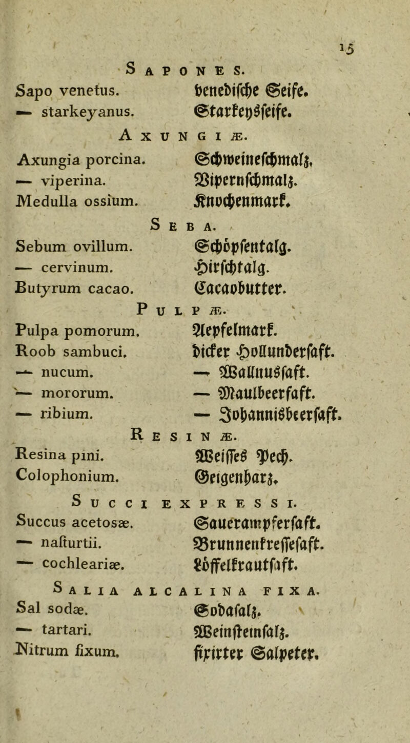 Sapones. Sapo venetus. ijencbifd^e @cife. — starkeyanus. Axungia. Axungia porcina. —- viperina. Medulla ossium. Sebum ovillum. — cervinum. Butyrum cacao. P Pulpa pomorum. Roob sambuci, nucum. '— mororum. — ribium. R SSipcrnfclimalj. Seba. @cf)0prentala. ‘Pirfc^raig. (Jacaol^utter. u L p iE. 3(epfe(matf, ticfcr |)Dllunbctfaft — ?Dlaulbectfaft. — So^anni^^ceifaft. E S I N iE. Resina pini. SBBeiflTe^ ^ecf. Colophonium. ©eigeit^ar^^ Succi expressi. Succus acetosae. ©aucrampfcrfaft ^ nafiurtii. S5ruttncnfrefliefaft. cochlearise. Salia Sal sodae. — tartari. Citrum fixum. ALCALINA FIXA. (gobafalj. . «ffieinfteinfar^ fimtn ©alpetcr.