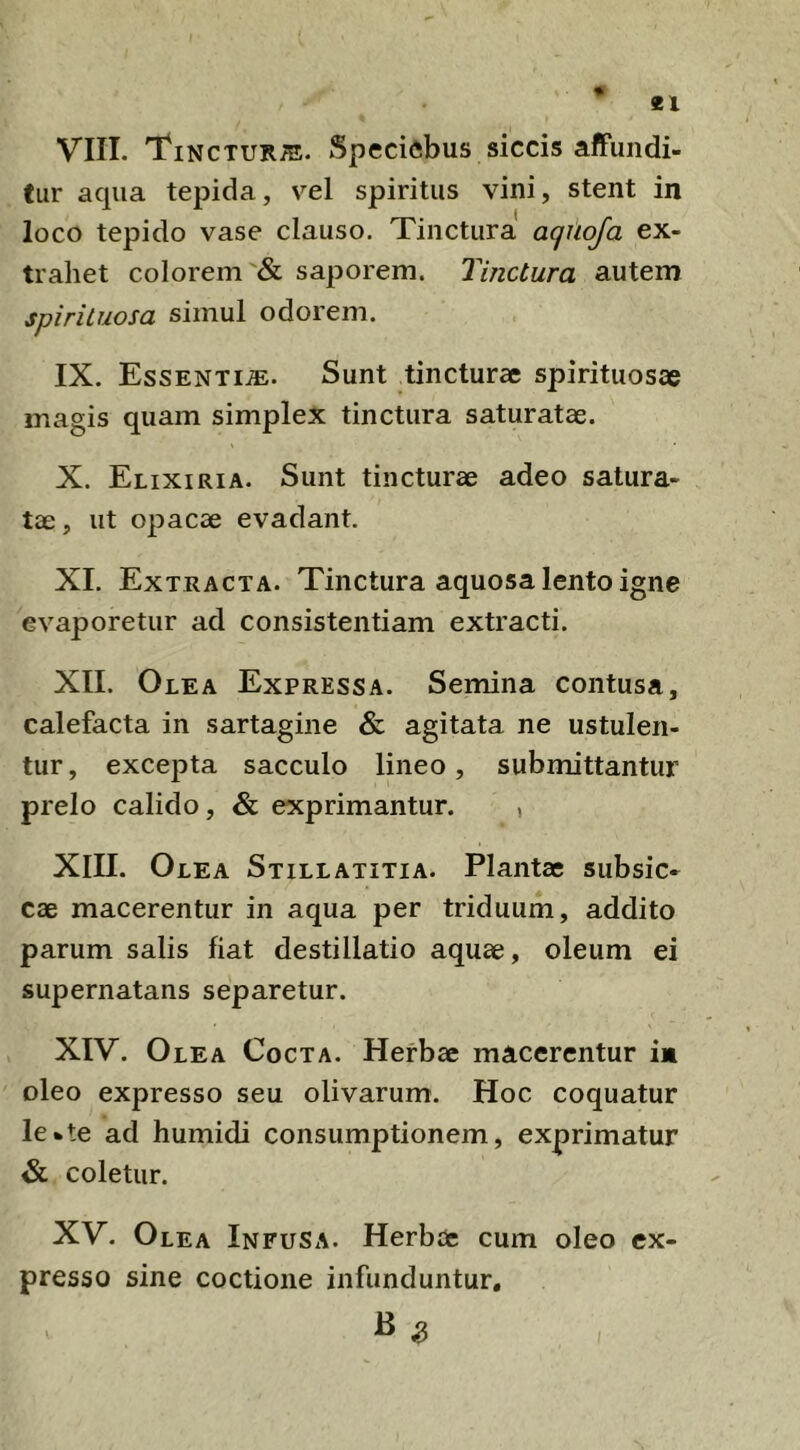 VIII. Tinctur;e. Specifibus siccis affundi- tur aqua tepida, vel spiritus vini, stent in loco tepido vase clauso. Tinctura aqtioja ex- trahet colorem & saporem. Tinctura autem spirituosa simul odorem. IX. Essenti.®. Sunt tincturae spirituosae magis quam simplex tinctura saturatae. X. ElixiRiA. Sunt tincturae adeo satura- tae , ut opacae evadant. XI. Extracta. Tinctura aquosa lento igne evaporetur ad consistentiam extracti. XII. Olea Expressa. Semina contusa, calefacta in sartagine & agitata ne ustulen- tur, excepta sacculo lineo, submittantur prelo calido, & exprimantur. , XIII. Olea Stillatitia. Plantae subsic- cae macerentur in aqua per triduum, addito parum salis fiat destillatio aquae, oleum ei supernatans separetur. XIV. Olea Cocta. Herbae macerentur in oleo expresso seu olivarum. Hoc coquatur le*te ad humidi consumptionem, exprimatur & coletur. XV. Olea Infusa. Herb(fc cum oleo ex- presso sine coctione infunduntur.