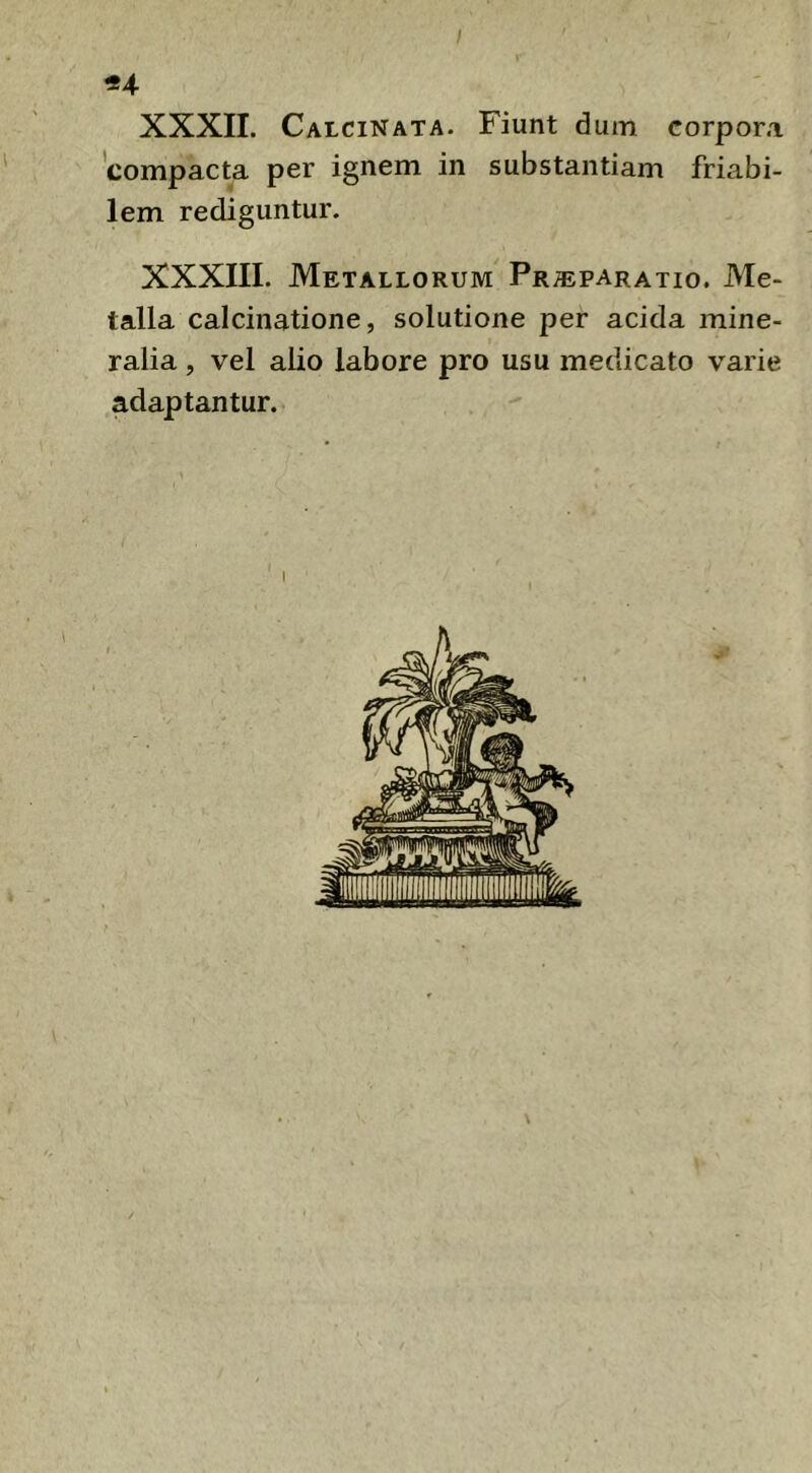 I «4 XXXII. Calcinata. Fiunt dum corpora 'compacta per ignem in substantiam friabi- lem rediguntur. XXXIII. Metallorum Pr^paratio. Me- talla calcinatione, solutione per acida mine- ralia , vel alio labore pro usu medicato varie adaptantur.