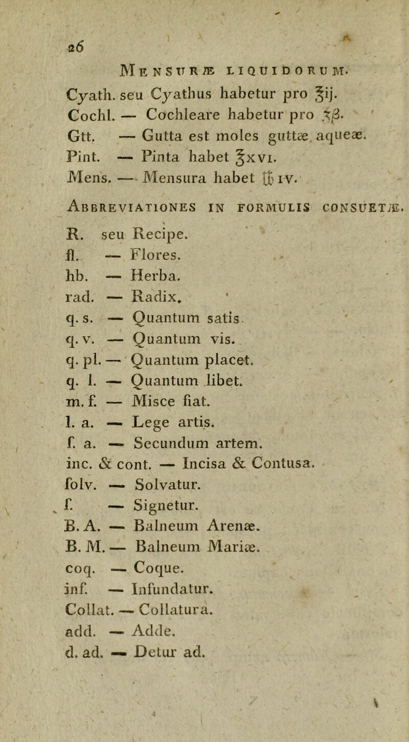 s6 M E N S TT R ® LIQUIDORUM. Cyath. seu Cyathus habetur pro j^ij. Cochl. — Cochleare habetur pro Gtt. — Gutta est moles guttae, aqueae. Pint. — Pinta habet Mens. — Mensura habet tt> iv. AbBREVIATIONES in formulis CONSUETiE. R. seu Recipe, fl. — Flores, hb. — Herba, racl. — Radix, q. s. — Quantum satis q. V. — Quantum vis. q. pl. — Quantum placet, q. 1. — Quantum libet, m. f. — Misce fiat. 1. a. — Lege artis, f. a. — Secundum artem, inc. & cont. — Incisa & Contusa, folv. — Solvatur. ^ f. — Signetur. B. A. — Balneum Arenae. B. M. — Balneum Mariae, coq. — Coque, inf. — Infundatur. Collat. — Collatura. add. — Adde, d. ad. — Detur ad. V