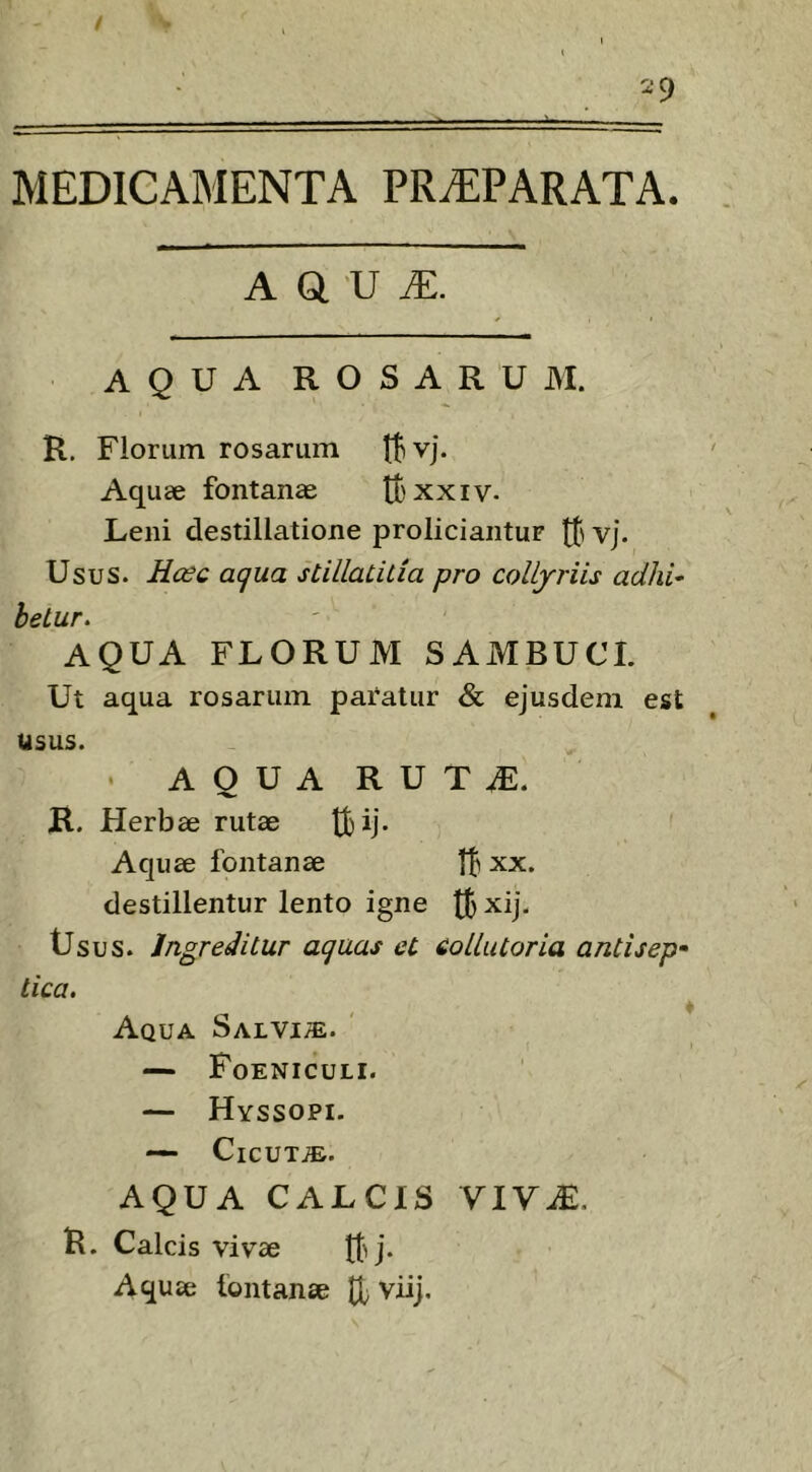 / 2 9 MEDICAMENTA PRiEPARATA. A a ’U iE. AQUA ROSARUM. R, Florum rosarum tlvj. Aquae fontanae tt'xxiv- Leni destillatione proliciantur tt' vj. Usus. Hosq aqua stillaLitia pro collyriis adhi^ beLur. AQUA FLORUM SAMBUCI. Ut aqua rosarum paratur & ejusdem est usus. - AQUA RUT^. R. Herbae rutae tfcij- Aquae fontanae t|i xx. destillentur lento igne xij. tJsus. Ingreditur aquas et collutoria antisep* tica. ^ Aqua Salvi/E. — PoENICULI. — Hyssopi. — CiCUTiE. AQUA CALCIS VIVM. R. Calcis vivae Aquae fontanae tl viij.