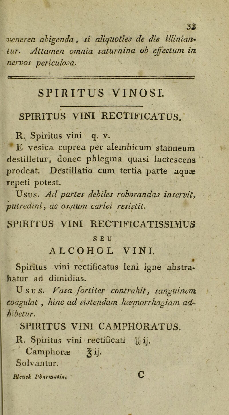 3Z Venerea abigenda, si aliquoties de die illiniaTi’- iur. Attamen omnia saiurnina ob ejfecturn in nervos periculosa. SPIRITUS VINOSI. SPIRITUS VINI 'RECTIFICATUS. R. Spiritus vini q. v. * E vesica cuprea per alembicum stanneum destilletur, donec phlegma quasi lactescens prodeat. Destillatio cum tertia parte aquae repeti potest. Usus. Ad partes debiles roborandas inservit, putredini j ac ossium cariei resistit. SPIRITUS VINI RECTIFICATISSIMUS SEU ALCOHOL VINI. Spiritus vini rectificatus leni igne abstra- hatur ad dimidias. Usus. Vasa fortiter contrahit, sanguinem coagulat , hinc ad sistendam haemorrhagiam ad- hibetur. SPIRITUS VINI CAMPHORATUS. R. Spiritus vini rectincati ij. Camphorae § ij. Solvantur. PJenek Pharmaiini c