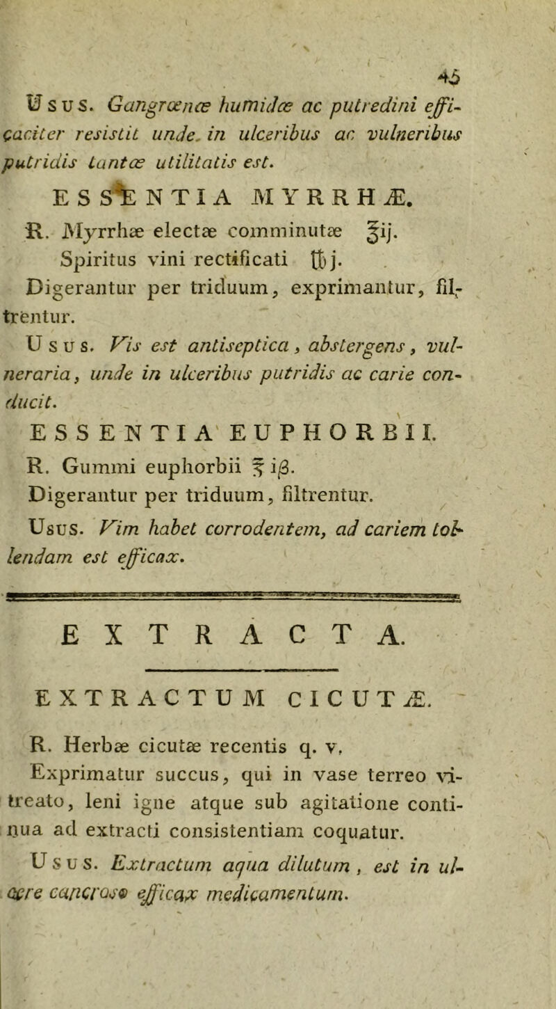 \ 46 Usus. Gangrcence humidce ac putredini e^i~ Cacitcr resistit unde, in ulceribus ac vulneribus putridis tantae utilitatis est. E S N T I A MYRRHA:. R. Myrrhae electae comminutae Spiritus vini rectificati tBj. Digerantur per triduum, exprimantur, fil- trentur. Usus. Vis est antiscptica, abstergens, vul- neraria , unde in ulceribus putridis ac carie con- ducit. ESSENTIAEUPHORBII. R. Gumini eupliorbii ^ i;3. Digerantur per triduum, filtrentur. ^ Usus. Vim habet corrodentem, ad cariem toh Undam est efficax. EXTRACTA. EXTRACTUM CICUTA:. ' R. Herbae cicutae recentis q. v, Exprimatur succus, qui in vase terreo \i- ireato, leni igne atque sub agitatione conti- uua ad extracti consistentiam coquatur. Usus. Extractum aqua dilutum, est in uU Qcre canci’QS9 efficace medicamentum.