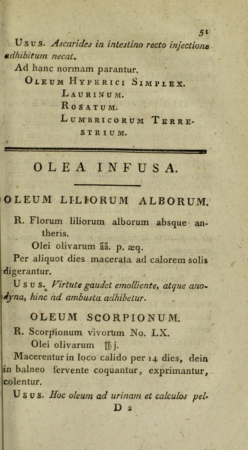 5‘ Usus. Ascaridcs in intestino recto injectione, adhibitum necat. Ad hanc normam parantur. Oleum Hyperici Simplex. Laurinum. Rosatum. Lumbricorum Terre- strium. OLEA INFUSA. OLEUM LILIORUM ALBORUM. R. Florum liliorum alborum absque- an- theris. Olei olivarum aa. p. ^q. Per aliquot dies macerata ad calorem solis digerantur. U s u s.^ Virtute gaudet emolliente, atque ano- dyna, hinc ad ambusta adhibetur. OLEUM SCORPIONUM. R. Scorpionum vivorlim No. LX. Olei olivarum Ifij. Macerentur in loco calido per 14 dies, dein in balneo fervente coquantur, exprimantur, colentur. Usus. Hoc oleum ad urinam et calculos peU D a