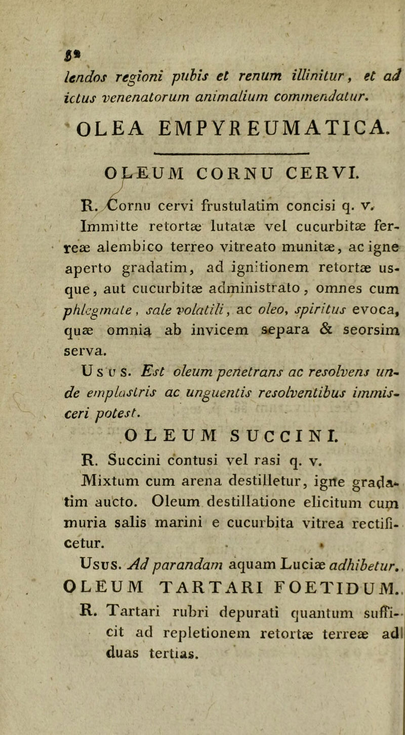 3* lendos regioni pubis et renum illinitur, et aJ ictus venenatorum animalium commendatur. OLEA EMPYR EUMATICA. OLEUM CORNU CERVI. \ R. ^ornu cervi frustulatim concisi q. v. Immitte retortae lutatae vel cucurbitae fer- reae alembico terreo vitreato munitae, ac igne aperto gradatim, ad ignitionem retortae us- que, aut cucurbitae administrato, omnes cum phlegmate, sale volatili, ac oleo, spiritus evoca, quae omnia ab invicem s<epara & seorsim serva. Usus. Est oleum penetrans ac resolvens un-. de emplastris ac unguentis resolventibus immis- ceri potest. OLEUM SUCCINI. R. S uccini contusi vel rasi q. v. Mixtum cum arena destilletur, igne grada- tim aucto. Oleum destillatione elicitum cum muria salis marini e cucurbita vitrea rectifi- cetur. Usus. Ad parandam aquam L,uc\dc adhibetur, OLEUM TARTARI FOETIDUM.. R. Tartari rubri depurati quantum sufTi--i cit ad repletionem retortae terreae adi duas tertias.