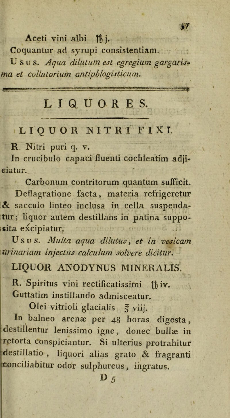 Aceti vini albi tl ]’• Coquantur ad syrupi consistentiam. Usus. Aqua dUiitum est egregium gargaris^ ma et coUuLorium antipblogisticum. L I Q. U O R E S. LIQUOR NITRI FIXI. R Nitri puri q. v. In crucibulo capaci fluenti cochleatim adji- ciatur. Carbonum contritorum quantum sufficit. Deflagratione facta, materia refrigeretur sacculo linteo inclusa in cella suspenda- tur; liquor autem destillans in patina suppo- i sita excipiatur. Usus. Multa aqua dilutus, et in vesicam urinariam injectus calculum solvere dicitur. LIQUOR ANODYNUS MINERALIS. R. Spiritus vini rectificatissimi Guttatim instillando admisceatur. Olei vitrioli glacialis ^ viij. In balneo arenae per 48 horas digesta, destillentur lenissimo igne, donec bullae in retorta conspiciantur. Si ulterius protrahitur destillatio , liquori alias grato & fragranti conciliabitur odor sulphureus, ingratus. D5