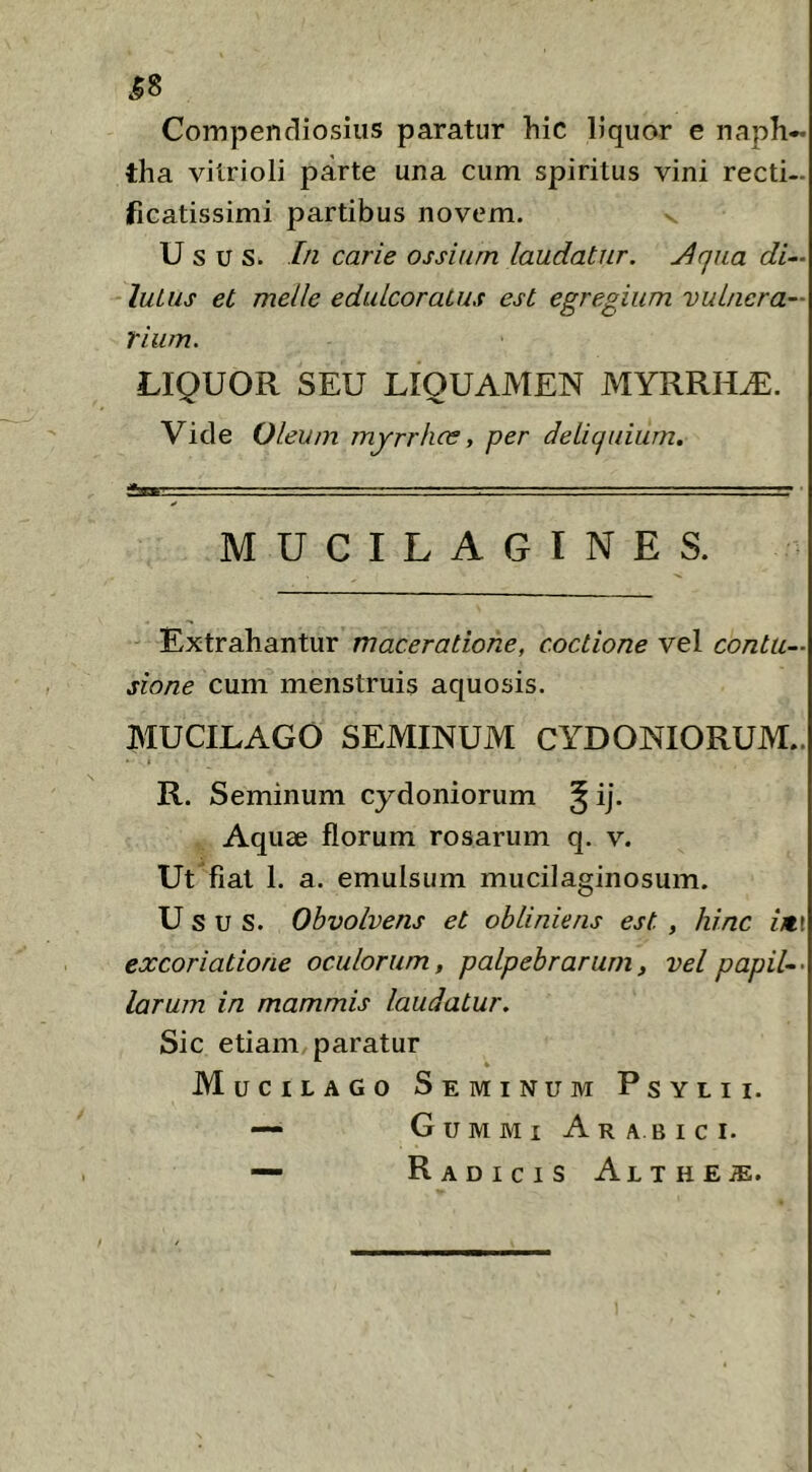 ^8 Compendiosius paratur hic liquor e naph- tha vitrioli parte una cum spiritus vini recti- ficatissimi partibus novem. U sus. In carie ossium laudatur. Jlqua di—\ lutus et meile edulcoratus est egregium vuinera— rium. LIQUOR SEU LIQUAMEN MYRRHA. Vide Oleum myrrhcs, per detiquium. diw.. .1 - .1 ■ ■ . —■■ ■ ■ I ■ — . MUCILAGINES. Extrahantur maceratione, coctione vel contu- sione cum menstruis aquosis. MUCILAGO SEMINUM CYDONIORUM.. t R. Seminum Cydoniorum ^ ij. Aquae florum rosarum q. v. Ut fiat 1. a. emulsum mucilaginosum. Usus. Obvolvens et obliniens est , hinc im\ excoriatione oculorum, palpebrarum, vel papil-- larum in mammis laudatur. Sic etiam paratur M uciLAGo Seminum Psylii. — Gummi Arabici. — Radicis Althe^.