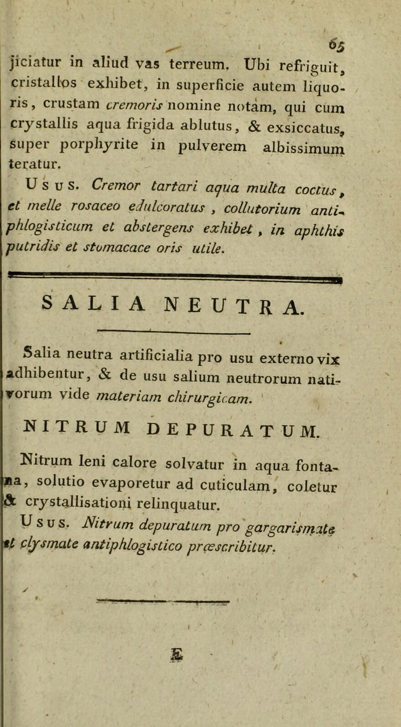 jiciatur in aliud vas terreum. Ubi refriguit, cristallos exhibet, in superficie autem liquo- ris , crustam cremoris nomine notam, qui cum crystallis aqua frigida ablutus, & exsiccatus, super porphyrite in pulverem albissimum teratur. Usus. Cremor tartari aqua multa coctus, et meile rosaceo edulcoratus , collutorium antU phlogisticum et abstergens exhibet, in aphthis putridis et stomacace oris utile. salia neutra. Salia neutra artificialia pro usu externo vix adhibentur, & de usu salium neutrorum nati- vorum vide materiam chirurgicam. ' NITRUM DEPURATUM. Nitrum leni calore solvatur in aqua fonta- na, solutio evaporetur ad cuticulam, coletur & crystallisationi relinquatur. Usus. Nitrum depuratum pro gargarismate tt clysmate antiphlogistico praescribitur. / £