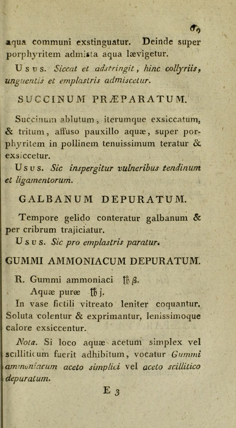 (T, aiqua communi exstinguatur. Deinde super porphyritem admista aqua laevigetur. Usus. Siccat et adsfringit, hinc collyriis, unguentis et emplastris admiscetur. SUCCmUM PRiEPARATUIM. Succiuum ablutum , ilerumque exsiccatum, & tritum, aftuso pauxillo aquae, super por- phyritem in pollinem tenuissimum teratur &, exsiccetur. Usus. Sic inspergitur vulneribus tendinum et ligamentorum. GALBANUM DEPURATUM. \ Tempore gelido conteratur galbanum & per cribrum trajiciatur. U sus. Sic pro emplastris paratur, GUMMI AMMONIACUM DEPURATUM. R. Gummi ammoniaci tt' Aquae purae tB j- In vase fictili vitreato leniter coquantur. Soluta colentur & exprimantur, leiiissimoque calore exsiccentur. Nota. Si loco aquae acetum simplex vel scilliticum fuerit adhibitum, vocatur Gmmni ammvniacum aceto simplici vel aceto scillitico depuratum. E 3