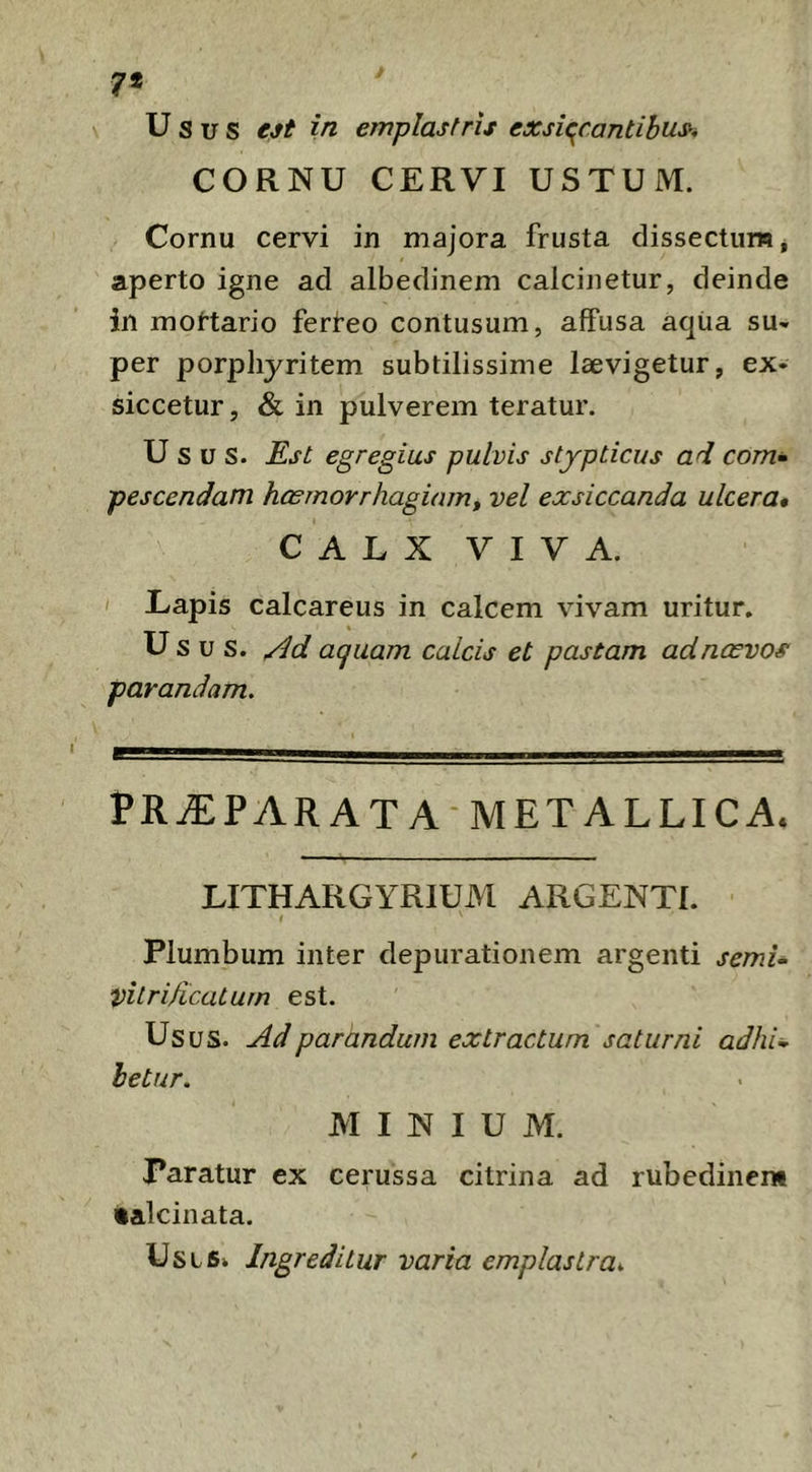 7* Usus ejt in emplastris exsiccantibus^ CORNU CERVI USTUM. Cornu cervi in majora frusta dissectum, aperto igne ad albedinem calcinetur, deinde in moftario ferl^eo contusum, affusa aqiia su- per porpliyritem subtilissime laevigetur, ex- siccetur , & in pulverem teratur. Usus. Rst egregius pulvis stypticus ad com^ pescendam hasmorrhagiamf vel exsiccanda ulcera» CALX VIVA. I Lapis calcareus in calcem vivam uritur. Usus, acjuam calcis et pastam adnoovos parandam. PR^PARAT A-METALLICA. LITHARGYRIUM ARGENTI. i Plumbum inter depurationem argenti semU vitrificaturn est. Usus. Ad parandum extractum saturni adhU hetur. MINIUM. Paratur ex cerussa citrina ad rubedinem •alcinata. Usis» Ingreditur varia emplastra».