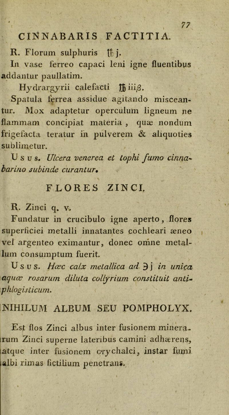 CINNABARIS FACTITIA. R. Florum sulphuris tl'j* In vase ferreo capaci leni igne fluentibus addantur paullatim. Hydrargyrii calefacti IBiii/3, Spatula farrea assidue agitando miscean- tur. Mox adaptetur operculum ligneum ne flammam concipiat materia , quae nondum frigefacta teratur in pulverem & aliquoties sublimetur. Ii s u s. Ulcera venerea et tophi fumo cinna- harino subinde curantur» FLORES ZINCL R. Zinci q. v. Fundatur in crucibulo igne aperto, flores superficiei metalli innatantes cochleari aeneo vel argenteo eximantur, donec ornne metal- lum consumptum fuerit. Usus. Hcec calx metallica ad 3 j in unica aquos rosarum diluta collyrium constituit anti- phlogisticurn. NIHILUM ALBUM SEU POMPHOLYX. Est flos Zinci albus inter fusionem minera- rum Zinci superne lateribus camini adhaerens, atque inter fusionem crychalci, instar fumi albi rimas fictilium penetrans.