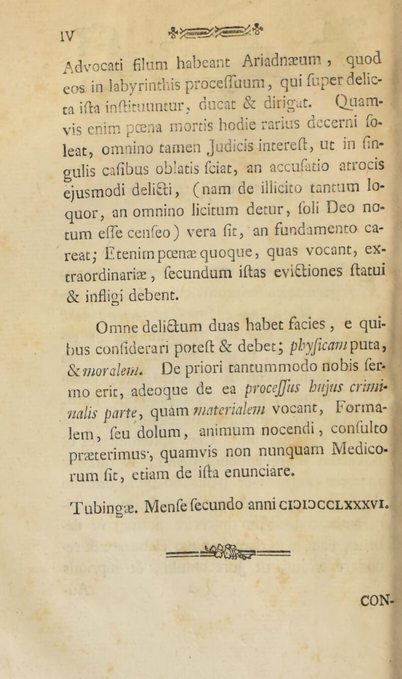 Advocati filum habeant Ariadnasiim , quod eos in labyrinthis procefRium, qui fuper delic- ta ifl-a indituuntur, ciucat & dirigat. Qtiam- vis enim pccna mortis hodie ranus decerni lO- leat, omnino tamen judicis intered:, ut in fin- gulis cafibus oblatis feiat, an acciifiatio atrocis ejusmodi delifti, (nam de illicito tantum lo- quor, an omnino licitum detur, Coli Deo no- tum efTe cenreo) vera fit, an fundamento ca- reat; Etenimpeensequoque, quas vocant, ex- traordinariae , fecundum iftas evifliones flatui & infligi debent. Omne delicium duas habet facies , e qui- bus confiderari potefl & debet; phyjicainpuv^, Scmoralei/L De priori tantummodo nobis fer- ino erit, adeoque de ea pyoccjjhs hujus ctiiiii* miis partey qmm materiale77i vocant. Forma- lem, feu dolum, animum nocendi, confulto praeterimus', quamvis non nunquam Medico- rum fit, etiam de ifla enunciare. Tubino^e. Menfe fecundo anni ciaiuccLXXxvi. CON-