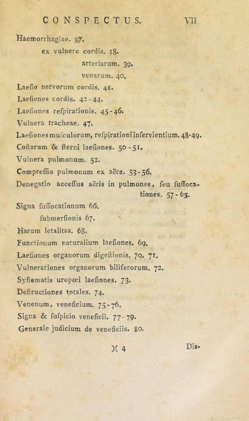 Haemorrhagiae. 37. ex vulnere cordis. j8* arteriarum. 39, venarum. 40. Laefio nervorum cordis. 41. Laefiones cordis. 42-44. Laefiones refpirationis. 45-46. Vulnera tracheae. 47. Laefionesmuiculorum, refpirationiinfervientium. 48-49. Coftarum &. fterni laefiones. 50-5U Vulnera pulmonum. 52. Compreffio pulmonum ex aere. 53-56. Denegatio acceffus aeris in pulmones, feu fuffoca- tiones. 57-63. Signa fuffocatlonum 66. fubmerfionis 67. Harum letalitas. 68* Functionum naturalium laefiones. 69. Laefiones organorum digeftionis. 70. 71, Vulnerationes organorum biliferorum. 72. Syftematis uropoei laefiones. 73. Deftructiones totales. 74. Venenum, veneficium. 75-76. Signa & fufpicio veneficii. 77-79. Generale judicium de veneficiis, go. )( 4 Dis.