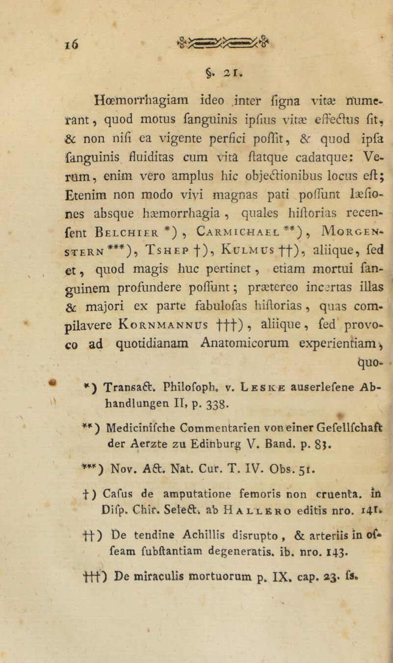 §* 21. Hoemorrhagiam ideo .inter figna vitse mime- rant, quod motus fanguinis ipfius vitae efferius fit, & non nifi ea vigente perfici pofTit, &r quod ipfa fanguinis fluiditas cum \'ita flatque cadatque: Ve- nim, enim vero amplus hic objediionibus locus eft Etenim non modo vivi magnas pati poffunt laefio- nes absque hsemorrhagia , quales hiftorias recen- fent Belchier *) , Carmichael **) , Morgen- STERN***), Tshep-}-), KuLMUstt), aliique, fed et, quod magis huc pertinet, etiam mortui fan- guinem profundere poffunt; praetereo incertas illas Sc majori ex parte fabulofas hiflorias, quas com- pilavere Kornmannus ttt) 5 aliique, fed provo- co ad quotidianam Anatomicorum experientiam^ quo- V * Transafti. Philofoph, v. Leske auserlefene Ab- handlungen II, p. 338. ♦ **') Medicinifche Commentarien voneiner Gefellfchaflfc der Aerzte zu Edihburg V. Band. p. 85. Nov. Aft. Nat. Cur. T. IV. Obs. 51. t) Cafus de amputatione femoris non cruenta, iii Difp. Chir. Seleft» ab H allero editis nro. 14^» tf) t)e tendine Achillis disrupto , & arteriis in of* feam fubftantiam degeneratis, ib. nro. 143. 'ttf) De miraculis mortuorum p. IX, cap, »3. fs* • «s