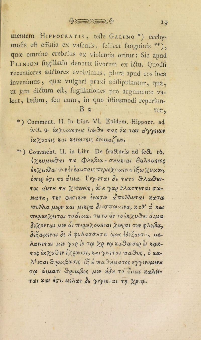 mentem Hippocratis, terte GALtNo *) ecchy- morts ert erturto ex varciilis, feilicec fanguinis quce omnino crebrius ex violentia oritur: Sic apud Plinium fugillatio denotat livorem ex i(rtu. Quodrt recentiores aiiertores evolvimus, plura apud eos loca inv^eninius ^ qtice vulgari praxi adrtipulantur, qua, iTt jam dicrtum ert, rugillationes pro argumento va- knt, livfum, feu eum, in quo irtiusmodi reperium B 2 tur, *) Comment. II. In tibr. Vt. Epidem. Hippocr. ad fect. Q. iKX^P-^oorac hoo3-i i)c ct'yyiitiOV ix,X.V7ii^ «i/ KivcaJiic, ovo^a^m* **') Comment. II. in Libr De fraftaris ad Teft. i6, - aYium cti (^aXofXivot; iKXii^<^’ Tov tv ia<jrai<;TnpuX/^iMVov \^u>X^^ovy OTTi^ Wl TO aUlCL. Vt'yviTCLt 'tUTO 3“A(3£^gV- •tOQ avTU , 03'x ya^ ^XcLT't%Tat (xca- tiarx^ rrtv (pyio-tituv hct>7iv aTroXXvrat kcltcl 7To?^ci xai utZ(>ct h-ta^Trcouiva, ct zott Tn^iizX^iTCLt 'toaiixob* TUTO «V roizXy^iv aiud W6V at 7r«()<g;<o,wgva< rm (pM0at, ^i^ctfA.iva.1 <5e (puAatcrcacr/i» oivq «Jg^arr-j, ui~ Xatmat mv yz^ iv ra> X^^ va zct^a7^^Q h zctz- roQ zxiytvirai Trad-OQ, 6 zct- irai d'po/ul2ci)7i(;. g’0 « ^«t/.aToc iyytvomva rea dtfxctrt S-^it/uj^oQ fxiv rd dtuet KotXti^ rcti Kdi i<ri- usAav <Jj yty^^xcit rv XP'^^'