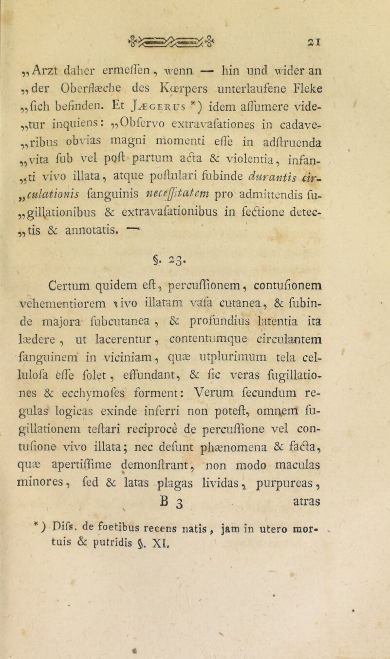 „Arzt dalicr ermeiren, wenn — hin und wider an „der OberflKche des Koerpers unterlaiifene Fleke ,,rich befinden. Et J^cerus *) idem alTumere vide- atur inquiens: ,,Obfervo extravafationes in cadave- „ribiis obvias magni momenti eflb in adftriienda „vita fub vel pgft partum acia &: violentia, infan- ,^ti vivo illata, atque poilulari ftibinde durantis cir- Jaculationis fanguinis nece.fjitatem pro admittendis fu- „giH,ationibus & extravafationibus in fedione detec- „tis & annotatis. §• ^3* Certum quidem eft, percufTionem, contufionem vehementiorem '«ivo illatam vafa cutanea, & fubin- de majora fubcutanea, & profundius latentia ita Itedere , ut lacerentur, contentumque circulanteni fanguinem in viciniam, qu« utplurimum tela cel- lulofa elTe folet, elfundant, & fic veras fugillatio- nes &: ecchymofes forment: Verum fecundum re- gulas logicas exinde inferri non potefl, omnem fu- gillationem teflari reciproce de percuflione vel con- tufione vivo illata; nec defunt phsenomena &: fabla, quse apertiffime demonilrant, non modo maculas minores, fed &; latas plagas lividas,, purpureas, B 3 atras *) Difs. de foetibus recens natis, jam in utero raor- . tuis & putridis XI.