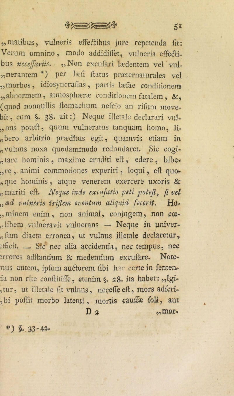 „matibus, vulneris effectibus jure repetenda fit: Verum omnino, modo addidilTet, vulneris effeCti- bus neceffariis. „ Non excufari laedentem vel ’ vul- „neranrem *) per lisfi flatus preeternaturales vel „morbos, idiosyncrafias, partis la^fae conditionem f „abnormem, atmosphserag conditionem fatalem, &, (quod nonnullis flomachum nefcio an rifum move- bit-, cum §. 38* ait:) Neque illetale declarari vul* 5,nus potefl, quum vulneratus tanquam homo, U- „bero arbitrio preedttus egit, quamvis etiam in „\ailnus noxa quodammodo redundaret. ^Sic cogi- „tare hominis, maxime erudfti efl, edere, bibe-» ),re, animi commotiones experiri, loqui, efl quo- dque hominis, atque venerem exercere uxoris & „ mariti efl. Neciiie inde excufatio peti potejl^ ft vet „ad vulneris trijlem eventum aliquid fecerit. Hu- 5,minem enim, non animal, conjugem, non coe- ), libem vulneravit vulnerans — Neque in univer^ „fum diaeta erronea, ut vulnus illetale declaretur, sfficit. _ Sic nec alia accidentia, nec tempus, nec errores adflahtium & medentium excufare. Note^ uus autem, ipfum auCforem libi hic certe in fentea- :ia non rite conllitilTe, etenim §. a8. ita habet; „Igi- ,tur, ut illetale fit vulnus, necefTeefl, mors adfcri- ,bi poflit morbo latenti, mortis caufTse foli, aut D 2 ^mor-»