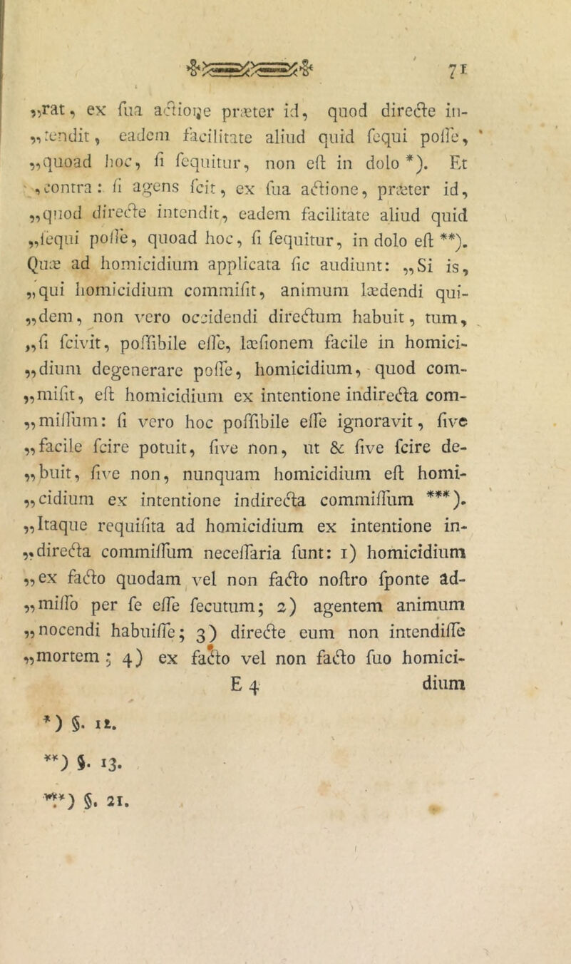 „rat, ex* fiia a'ftioije pneter id, quod dirc(d:e in- frendit, eadem facilitate aliud quid fequi polle, ' ,,quoad hoc, li fcquitur, non eft in dolo*). Et contra: li agens Icit, ex liia atflione, prccter id, „qnod direcde intendit, eadem facilitate aliud quid flequi polle, quoad hoc, fi fequitur, in dolo efi **). Qike ad homicidium applicata lic audiunt: „Si is, „qui homicidium commifit, animum laedendi qui- „dem, non vero occidendi direcftum habuit, tum, „fi feivit, poffibile elle, Icefionem facile in homici- „diuni degenerare polTe, homicidium, quod com- „mifit, efi; homicidium ex intentione indirec^fa com- „ milium: fi vero hoc poffibile elfe ignoravit, five ,,facile fcire potuit, five non, ut & five fcire de- „buit, five non, nunquam homicidium efi homi- fCidium ex intentione indireefia commifiitm ***). „ Itaque requifita ad homicidium ex intentione in- „dire(fia commilfum necelfaria funt: i) homicidium „ex faefio quodam j vel non faefio noftro fponte ad- ,,miiro per fe elfe fecutum; 2) agentem animum „ nocendi habuilTe; 3) direifie eum non intendifie „mortem 54} ex fadto vel non fado fuo homici- E 4 dium ’) §. Ii. *-) 5. 13. §. 21. (