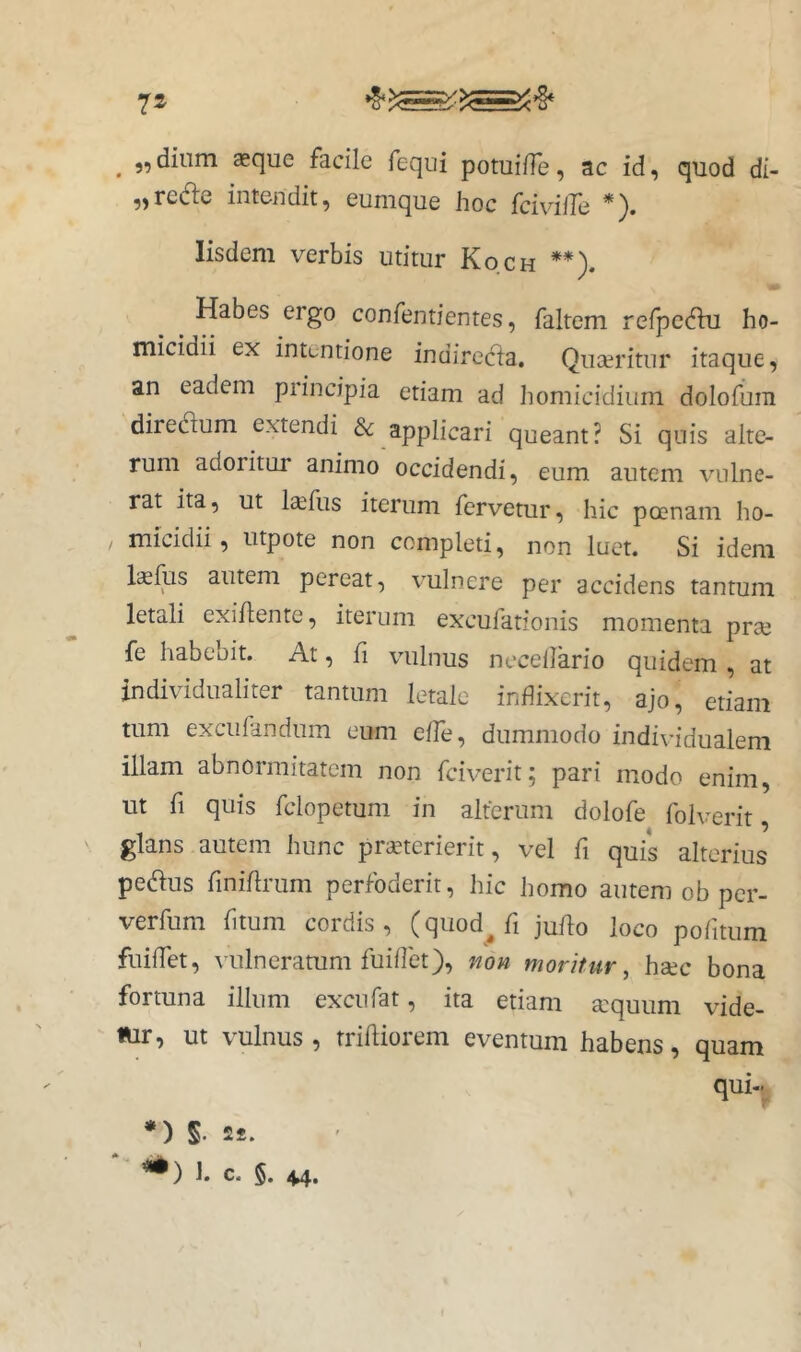 ^ ,, diam aeque facile fequi potuilTe, ac id, quod di- „redle intendit, eumque hoc fcivilTe *). Iisdem verbis utitur Koch **). Habes ergo confentientes, faltem refpcc^ki ho- micidii ex intentione indirecta. Quaeritur itaque, an eadem principia etiam ad Immicidium dolofura diredium extendi 8c applicari queant? Si quis alte- rum adoritur animo occidendi, eum autem vulne- rat ita, ut laifus iterum fervetur, hic poenam ho- micidii, utpote non completi, non luet. Si idem Isfus autem pereat, vulnere per accidens tantum letali exihente, iterum excufationis momenta prae fe habebit. At, li vulnus necellario quidem , at individualiter tantum letale inflixerit, ajo, etiam tum excufandum eum effe, dummodo individualem illam abnormitatem non fciverit; pari modo enim, ut fi quis fclopetum in alterum dolofe folverit, glans autem hunc pranerierit, vel fi quis alterius pedlus finihrum perfoderit, hic homo autem ob per- verfum fitum cordis, (qiiod^fi ju/lo loco politum fuiffet, vulneramm fuiflet), non moritur^ hac bona fortuna illum excufat, ita etiam aquum vide- «ir, ut vulnus, trifliorem eventum habens, quam qui- *) S. 2J. 1. c. 5. 44.