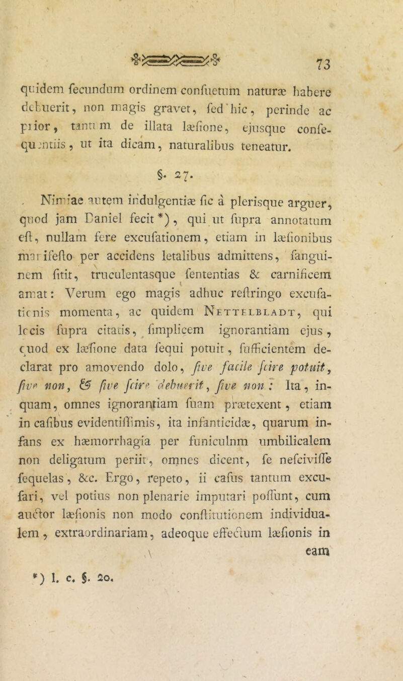 qi:idcm fecundum ordinem confuetum naturae habere debuerit, non magis gravet, fed’hic, perinde ac piior, tanti m de illata laefione, ejusque confe- qu mtiis, ut ita dicam, naturalibus teneatur. §. 27. . Nimiae autem indulgentis fic a plerisque arguer, quod jam Baniel fecit *), qui ut fupra annotatum cfl, nullam fere excufationem, etiam in Islionibus liiai ifello per accidens letalibus admittens, fangui- nem fitit, truculentasquc fententias & carnificem amat: Verum ego magis adhuc refiringo excufa- tienis momenta, ac quidem Nettf.lbladt, qui Ircis fupra citaris, _ fimplicem ignorantiam ejus, cnod ex Isfione data fequi potuit, fufficientem de- clarat pro amovendo dolo, five facile fcire potuit, fwi* fjon, & fwe fcire debuerit, fwe uon : Ita, in- quam , omnes ignorantiam fuam prstexent, etiam in cafibus evidentiflimis, ita infanticids, quarum in- fans ex hsmorrhagia per funiculnm umbilicalem non deligatum periit, omnes dicent, fe nefeivifie fequelas, &cc. Ergo, repeto, ii cafus tantum excu- fari, vel potius non plenarie imputari polTunt, cum auc%r Isfionis non modo confiirutienem individua- f lem, extraordinariam, adeoque effeaum Isfionis in \ eam