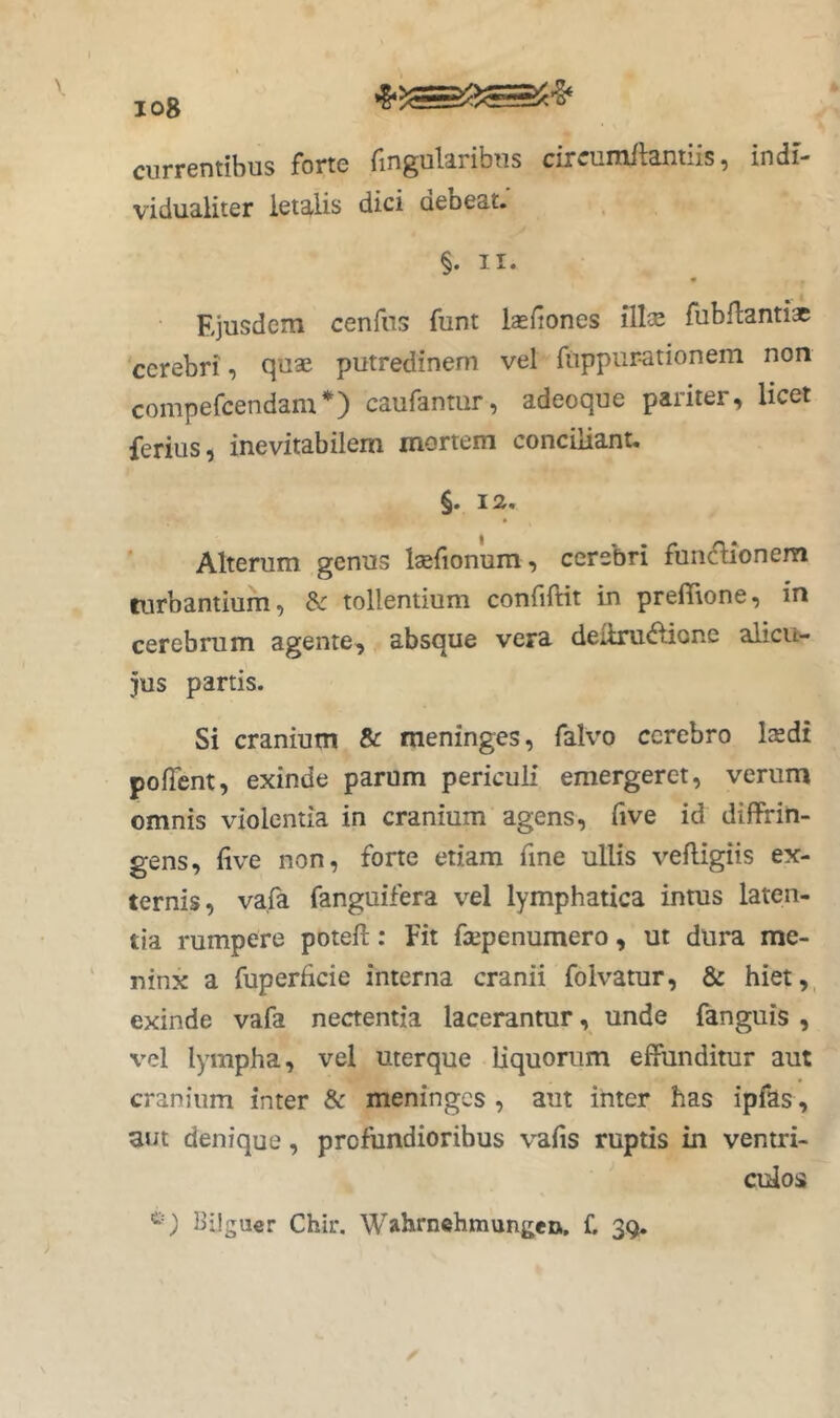 io8 currentibus £orte iingul3,ribus circumltsntiis ^ indi- vidualiter letalis dici debeat. §. II. « Ejusdem cenfns funt Izefiones ill^e fubflanti* cerebri, quae putredinem vel fuppur-ationem non compefeendam*) caufantur, adeoque pariter, licet ferius, inevitabilem mortem conciliant. §. 12. Alterum genus laefionum, cerebri funcfHonem turbantium, Sc tollentium confiftit in preffione, in cerebrum agente, absque vera deItru6lione alicu- }us partis. Si cranium & meninges, falvo cerebro Ixdi pofTent, exinde parum periculi emergeret, verum omnis violentia in cranium agens, five id diffrin- gens, five non, forte etiam fine ullis veftigiis ex- ternis, vafa fanguifera vel lymphatica intus laten- tia rumpere poteft: Fit faipenumero, ut dura me- ninx a fuperbeie interna cranii folvatur, & hiet,, exinde vafa nectentia lacerantur, unde fanguis , vel lympha, vel uterque liquorum effunditur aut cranium inter & meninges , aut inter has ipfas, aut denique, profundioribus vafis ruptis in ventri- culos Bilguer Chir. Wahrnehmungen, £