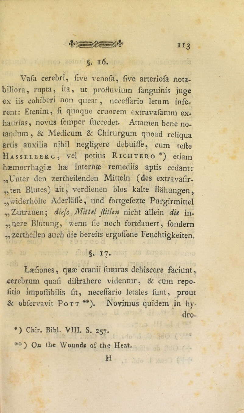 t §. 16. Vafa cerebri, five venofa, five arteriofa nota- biliora, rupta, ita, ut profluvium fanguinis juge ex iis cohiberi non queat, neceflario letum infe- rent: Etenim, fi quoque cruorem extravafatum ex- haurias , novus femper fuccedet. Attamen bene no- tandum , & Medicum Chirurgum quoad reliqua artis auxilia nihil negligere debuilTe, cum terte Hasselberg, vel potius Richtero *) etiam haemorrhagiae hse internae remediis aptis cedant: ,,Unter den zertheilenden Mitteln (des extravafir- „ten Blutes) ait, verdienen blos kalte Bahungen, ,,\viderholte AderlalTe, und fortgefezte Purgirmittel „Zutrauen; dieje Mittel Jlilltn nicht allein die in- ,,uere Blutung, wenn fle noch fondauert, fondern t ,,zertheilen auch die bereits ergolTone Feuchtigkeiten. ’ ' '§* I?* Laefiones, quae cranii futuras dehiscere faciunt, cerebrum quafi dirtrahere videntur, & cum repo- fitio impoffibilis fit, neceflario letales funt, prout 2>c obfervavit Pott **). Noyimus quidem jn hy- dro- *) Chir. Bibi. VIII. S. 257- On the Wounds of the Heat. H