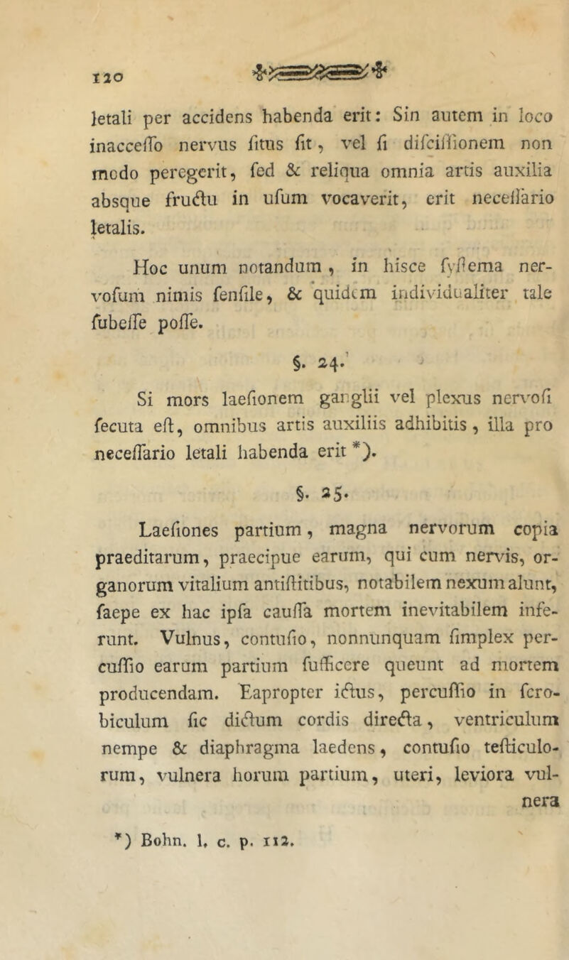 letali per accidens habenda erit: Sin amem in loco inacceiTo nervus litus fit, vel fi difcillionem non modo peregerit, fed & reliqua omnia artis auxilia absque frudu in ufum vocaverit, erit necellario letalis. Hoc unum notandum , in hisce fy/lema ner- vofuni nimis fenfde, & individualiter tale TubelTe pofTe. §. 24.’ Si mors laefionem ganglii vel plexus nervofi fecuta eft, omnibus artis auxiliis adhibitis, illa pro neceflario letali habenda erit *). §. 25. Laefiones partium, magna nervorum copia praeditarum, praecipue earum, qui cum nends, or- ganorum vitalium antiditibus, notabilem nexum alunt, faepe ex hac ipfa cauiTa mortem inevitabilem infe- runt. Vulnus, contufio, nonniinquam fimplex per- culTio earum partium fufficere queunt ad mortem producendam. Eapropter iflus, percuffio in fero- biculum fic di(dum cordis diredla, ventriculum nempe & diaphragma laedens, contufio tefticulo- rum, vulnera horum partium, uteri, leviora vul- nera *) Bohn. 1, c. p. ni.