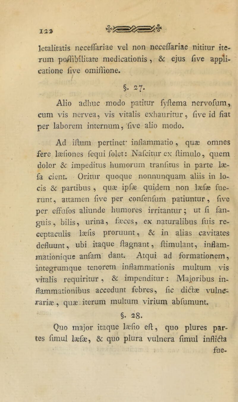 letalitatis necelfariae vel non necelTariae nititur ite- rum poHiMlitate medicationis, & ejus five appli- catione five omiflione. I §. 27. Alio adhuc modo patitur fyftema nervofum, cum vis nervea, vis vitalis exliaiiritur, five id fiat per laborem internum, Tive alio modo. Ad iftum pertinet* inflammatio, quae omnes fere leefiones fequi folet: Nafcitiir ex ftimulo, quem dolor & impeditus humorum tranfitus in parte lae- fa cient. Oritur quoque nonnunquam aliis in lo- cis & partibus , quae ipfde quidem non laefae fue- runt, attamen five per confenfum patiuntur, five per effufos aliunde humores irritantur; ut fi fan- guis, bilis, urina, fkces, ex naturalibus fuis re- ceptaculis laefis proruunt, in alias cavitates defluunt, ubi itaque flagnant, flimulant, inflam- mationique anfam dant. Atqui ad formationem, integrumque tenorem inflammationis multum vis vitalis requiritur, & impenditur: Maforibus in- flammationibus accedunt febres, fic didse vulne- raria, quae iterum multum virium abfumunt. §. 28. Quo major itaque lafio eft, quo plures par- tes fimul laefse, & quo plura vulnera fimul inflidla i fue-