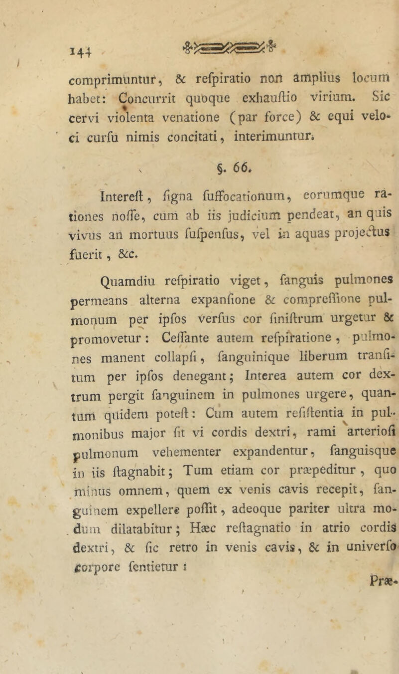 V comprimiintnr, & refpiratio non amplius locnm habet: Concurrit quoque exhauftio virium. Sic cervi violenta venatione (par force) & equi velo- ci curfu nimis concitati, interimuntun * V §. 66. Interefl, Tigna TufFocationum, eorumque ra- tiones noiTe, cum ab iis judicium pendeat, an quis vivus an mortuus TurpenTus, vel in aquas proje^^us fuerit, 8cc, Quamdiu refpiratio viget, fanguis pulmones permeans alterna expanfione & comprefTione pul- monum per ipfos verfus cor Tmiftrum urgetur & promovetur : CelTante autem refpiratione , pulmo- nes manent collapTi, fanguinique liberum tranfi- tum per ipfos denegant; Interea autem cor dex- trum pergit fanguinem in pulmones urgere, quan- tum quidem potefl;: Cum autem refillentia in pul- monibus major fit vi cordis dextri, rami arterioii pulmonum vehementer expandentur, fanguisque in iis ilagnabit; Tum etiam cor praepeditur, quo minus omnem, quem ex venis cavis recepit, fan- guinem expellere poflit, adeoque pariter ultra mo- . dum dilatabitur; Haec reilagnatio in atrio cordis dextri, & fic retro in venis cavis, Si in univerfo corpore fentierur i Prae- I