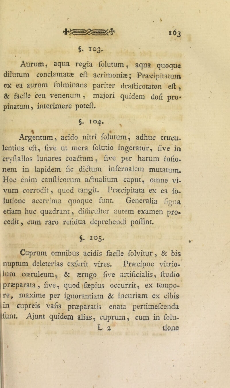 r 163 §. 103. Aurum, aqua regia folutum, aqua quoque dilutum conclamata eft acrimoniae 5 Praecipitatum ex ea aurum fulminans pariter draflicotaton eft , & facile ceu venenum , majori quidem dofi pro- pinatum, interimere poteft, §. 104. ^ Argentum, acido nitri folutum, adhuc trucu- lentius eft, five ut mera folutio ingeratur, five in cryftallos lunares coactum, five per harum fufio- nem in lapidem fic di^h:um infernalem mutatum. Hoc enim caufticorum actualium caput, omne vi- vum corrodit, quod tangit. Praecipitata ex ea fo- lutione acerrima quoque funt. Generalia /igna etiam huc quadrant, diliiculter autem examen pro- cedit , cum raro refidua deprehendi poffint. §. 105. Cuprum omnibus acidis facile folvitur, & bis nuptum deleterias exferit vires. Praecipue vitrio- ilum coeruleum, & aerugo five artificialis, ftudio 1 praeparata, five, quod^faepius occurrit, ex tempo- •re, maxime per ignorantiam &c incuriam ex cibis rin cupreis vafis prseparatis enata pertimefcenda ilfunt. Ajunt quidem alias, cuprum, cum in folu- L 2 tione /