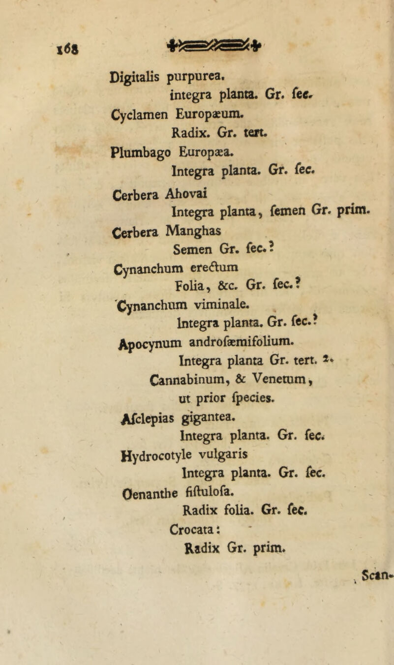Digitalis purpurea. integra planta. Gr. Cyclamen Europaeum. Radix. Gr. teit. Plumbago Europaea. Integra planta. Gr. fcc. Cerbera Ahovai Integra planta, femen Gr. prim. Cerbera Manghas Semen Gr. fec.B Cynanchum ereftum Folia, &c. Gr. fec.? 'Cynanchum viminale. Integra planta. Gr. fcc.? Apocynum androfaemifolium. Integra planta Gr. tert. ** Cannabinum, & Veneram, ut prior fpecies. Afclcpias gigantea. Integra planta. Gr. fec^ Hydrocotyle vulgaris Integra planta. Gr. fec. Oenanthe fiftulofa. Radix folia. Gr. fec. Crocata: Radix Gr. prim.