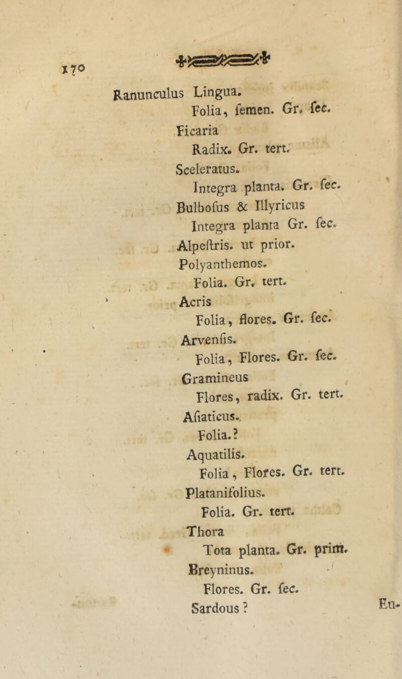 Ranunculus Lingua. Folia, femen. Gr, fcc. Ficaria Radix. Gr. tert; Sceleratus. Integra planta, Gr, fec. Bulbofus & Illyricus I Integra planta Gr. fec. Alpeftris. ut prior. Polyanthemos- Folia. Gr. tert. .. Acris Folia, flores. Gr. fec. Arvenfis. ' Folia, Flores. Gr. fec. Gramineus Flores, radix. Gr. tert. • Afiaticus., Folia.? Aquatilis. Folia, Flores. Gr. tert. Platanifolius. Folia. Gr. tert. Thora Tota planta. Gr. prim. Breyninus. ' *' Flores. Gr. fec. Sardous ?