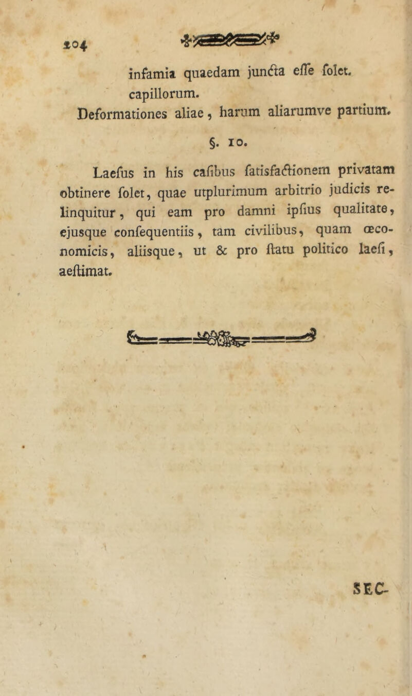 ^04 infamia quaedam juncfta efTe folct- capillorum. Deformationes aliae, harum aliarumve partium. §. 10. Laefus in his cafibus fatisfa^ionem privatam obtinere folet, quae utplurimum arbitrio judicis re- linquitur , qui eam pro damni iplius qualitate, ejusque confequentiis, tam civilibus, quam ceco- nomicis, aliisque, ut & pro ftatu politico laefi, aeftimat. SEC-