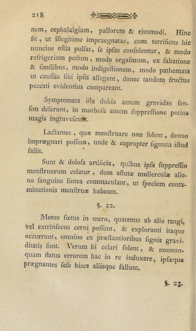 si8 ' nem, cephalalgiam, pallorem & ejusmodi. Hinc fit, ut illegitime impraegnatae, cum terrificus hic nuncius oflia piilfat, fe ipfas confolentur, & modo refrigerium pedum, modo orgafmum, ex faltatione & fimilibus, modo indigeflionem, modo pathemata ut caufTas fibi ipfis allegent, donec tandem frudus peccati evidentius compareant. Symptomata ifla dubia autem gravidas fen- fim deferunt, in morbofa autem fiippreffione potius magis ingravefeum. Ladantes , qu^ menflruare non folent, denuo impr^gnari pofTunt, unde & eapropter fignura iflud fallit. Sunt & dolofa artificia, quibus ipfa fupprefTio menflruorum celatur , dum affuta^ mulierculae alie- no fanguine lintea commaculant, ut fpeciem conta- minationis menflru2c habeant. §. 22. Motus foetus in utero, quatenus ab alio tangi, vel extiinfecus cerni pofliint, & exploranti itaque occurrunt, omnino ex praeflantioribus fignis gravi- ditatis funt. Verum hi celari folent, & nonnun- quam flatus errorem liac in re induxere, ipfeque prsgnantes fefe hisce aliisque fallunt. /