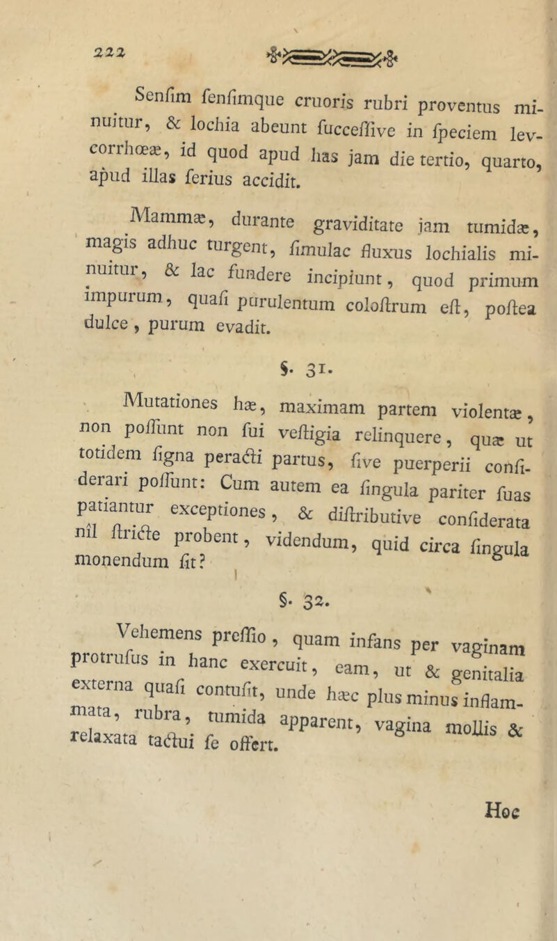 22Z Senfim feiifimque cruoris rubri proventus mi- nuitur, & lochia abeunt fuccefrive in fpeciem lev- corrhoe*, id quod apud has jam die tertio, quarto, apud illas ferius accidit. Mamm^, durante graviditate jam tiimidse, magis adhuc turgent, funulac fluxus lochialis mi- nuitui, & lac fundere incipiunt, quod primum impurum., quafi purulentum colohrum eft, pohea dulce, purum evadit. S- 31- Mutationes has, maximam partem violent®, non pofliint non fui vehigia relinquere, qu® ut totidem figna perac^li partus, flve puerperii confl- deran polTunt: Cum autem ea flngula pariter fuas patiantur exceptiones, & dihributive confiderata nil ftriae probent, videndum, quid circa flngula monendum flt ? ° I §• 32. Vehemens preffio, qnam infans per vaginam protiufus in hanc exercuit, eam, ut & genitalia exmrna quafi conmfit, unde ha.c plus minus inflam- relaxLa'tadui ftTfet.''’'’'’ Hqc