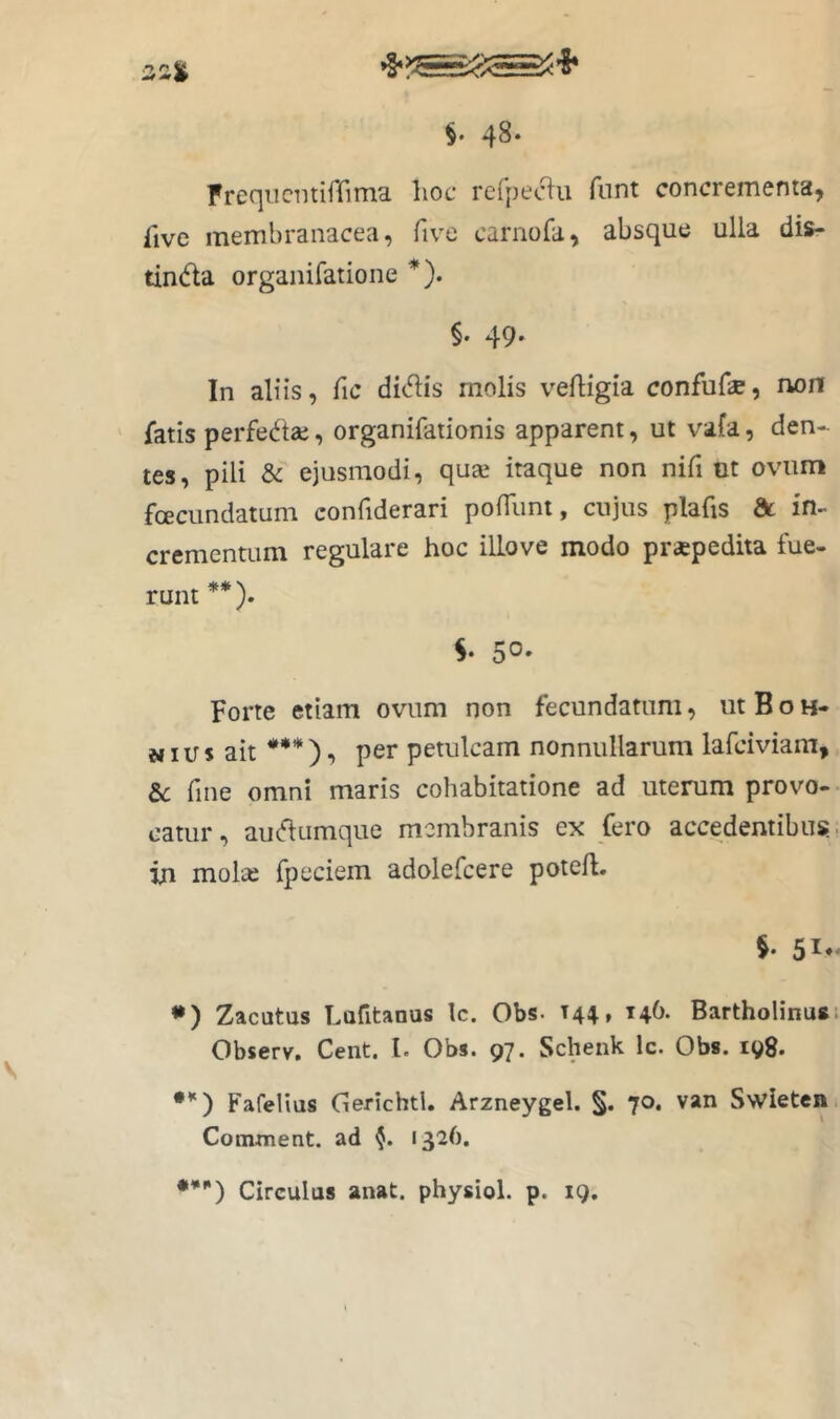 Fref]iiciitirrima lioc refpeciu fnnt concrementa^ five membranacea, five carnofa, absque ulla dis- tinta organifatione *). §. 49. In aliis, fic ditis molis veftigia confufae, non fatis perfetae, organifationis apparent, ut vafa, den- tes, pili & ejusmodi, quai itaque non nifi ut ovum fcECiindatum confiderari pofilmt, cujus plafis dc in- crementum regulare hoc ilLove modo praepedita fue- runt **). S. 50. Forte etiam ovum non fecundatum, utBoH- NI u s ait *** ), per petulcam nonnullarum lafciviam, &c fme omni maris cohabitatione ad uterum provo-- catur, autumque membranis ex fero accedentibus, in molai fpeciem adolefcere poteft. 51- •) Zacutus Lafitanus Ic. Obs. 14^, 146. Bartholinus. Observ. Cent. l. Obs. 97. Schenk Ic. Obs. 198. *’') Fafelius (lerichtl, Arzneygel. §. 70. van Swieten Comment. ad 1326. Circulas anat. physiol. p. 19.