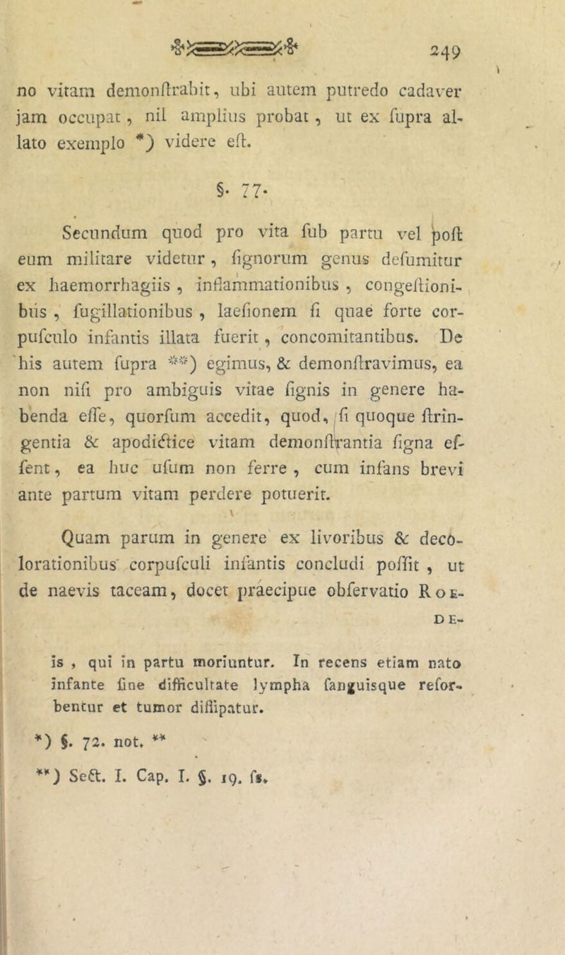 no vitam demonrtrabit, ubi autem putredo cadaver jam occupat, nil amplius probat, ut ex fupra al- lato exemplo *) videre efl. §• 77- Secundum quod pro vita fub partu vel poft eum militare videtur, fignorum genus defumitur ex haemorrhagiis , inflammationibus , congeflioni- , biis , fugillationibus , laefionem fi quae forte cor- pufculo infantis illata fuerit, concomitantibus. De 'his autem fupra egimus, & demonflravimus, ea non nifi pro ambiguis vitae fignis in genere ha- benda effe, quorfum accedit, quod,'fi quoque ftrin- gentia &: apodidfice vitam demonfbrantia figna ef- fent, ea huc ufum non ferre , cum infans brevi ante partum vitam perdere potuerit. \ Quam parum in genere ex livoribus &: deco- lorationibus corpufculi infantis concludi poffit , ut de naevis taceam, docet praecipue obfervatio Roe- DE- is , qui in partu moriuntur. In recens etiam nato infante fine difliiculrate lympha fanjfuisque refor- bentur et tumor diflipatur. *) $. 72. not. ** **) Seft. I. Cap. I. 5. 19. fs»