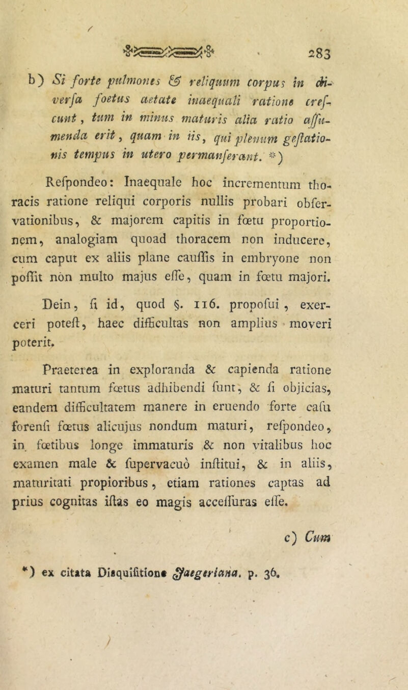 b) Si forte pulmones & reliquum corpus in A'-' verfa> foetus aetate inaequali ratione tref~ eunt, tum in minus maturis alia ratio alfu~ menda erit, quam in iis, qui plenum gejlatio- ffis tempus in utero permanferant. '') Refpondeo: Inaequale hoc incrementum tho- racis ratione reliqui corporis nullis probari obfer- vationibns, & majorem capitis in foetu proportio- nem, analogiam quoad thoracem non inducere, cum caput ex aliis plane cauffis in embryone non pofiit non multo majus elTe, quam in foetu majori. Dein, 11 id, quod §. ii6. propofui , exer- ceri potell, haec difficultas non amplius • moveri poterit. Praeterea in exploranda & capienda ratione maturi tantum foetus adhibendi funt, & fi objicias, eandem difficultatem manere in eruendo forte cafu forenfi foetus alicujus nondum maturi, refpondeo, in fcetibus longe immaturis & non vitalibus hoc examen male & fupervacuo infiitui, & in aliis, maturitati propioribus, etiam rationes captas ad prius cognitas iflas eo magis acceffuras elfe. c) Cu m *‘) ex cltita Di«quIfition# ^aegtriana. p. 36, /