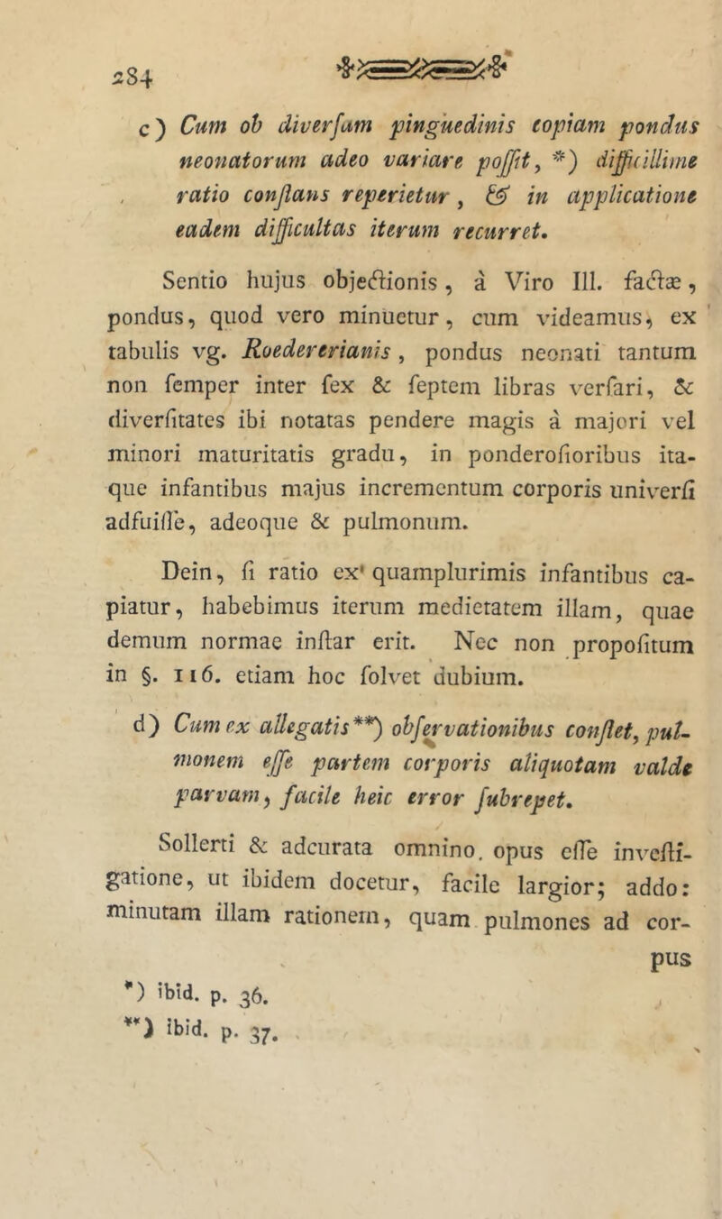 c) Cum oh diverfum pinguedinis copiam pondus neonatorum adeo variare pojjit^ *) diffidUime ratio conjlans reperietur, & in applicatione eadem difficultas iterum recurret. Sentio hujus objedionis, a Viro III. fato, pondus, quod vero minuetur, cum videamus, ex' tabulis vg. Roedererianis, pondus neonati tantum non femper inter fex & feptem libras verfari, 5c diverfitates ibi notatas pendere magis a majori vel minori maturitatis gradu, in ponderofioribus ita- que infantibus majus incrementum corporis univ^erfi adfuilfe, adeoque & pulmonum. Dein, fi ratio ex' quamplurimis infantibus ca- piatur, habebimus iterum medietatem illam, quae demum normae indar erit. Nec non propolitum in §. II6. etiam hoc folvet dubium. d) Cum ex allegatis**) ohf^'vationibus conjlet, puU monem ejfe partem corporis aliquotam valde parvam^ facile heic error fubrepet. Sollerti & adeurata omnino, opus clTe invedi- gatione, ut ibidem docetur, facile largior; addo: minutam illam rationem, quam pulmones ad cor- pus *) ibtd. p. 36. ibid. p. 37. . j