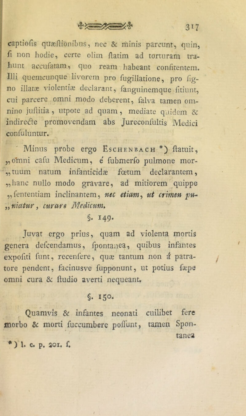 captiofis qiieeflionibns, ncc & illinis parcunt, quin, fi non hodie, certe oliin Hatim ad torturam tra- hunt accufatam, quo ream Jiabeant confitenteni. Illi qiicmcunque livorem pro fugillatione, pro lig- no illatas idolentias declarant, fanguinemque lltiiint, cui parcere omni modo deberent, falva tamen om- nino juhitia, utpote ad quam, mediate quidem & indirec^le promovendam abs Jureconfultis Medici confuluntur. Minus probe ergo Eschenbach *) ftatuit, 5,0'mni cafu Medicum, e' fubmerfo pulmone mor- „tuum natum infanticidae foetum declarantem, „hanc nullo modo gravare, ad mitiorem quippe „fententiam inclinantem, nec etiam^ ut crimen ,^niatur j curare Medicum» §. 149. Juvat ergo prius, quam ad violenta mortis genera defcendamus, fpontanea, quibus infantes expofiti funt, recenfere, quce tantum non d patra- tore pendent, facinusve fupponunt, ut potius fsepe omni cura & ftudio averti nequeant* §. 150. Quamvis & infantes neonati cuilibet fere morbo & morti fuccumbere poliunt, tamen Spon- tanea •) h c. p. 801. f. I